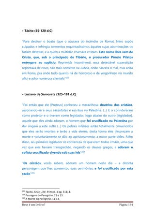 Deus é um Delírio? Página 184
• Tácito (55-120 d.C)
“Para destruir o boato (que o acusava do incêndio de Roma), Nero supôs
culpados e infringiu tormentos requintadíssimos àqueles cujas abominações os
faziam detestar, e a quem a multidão chamava cristãos. Este nome lhes vem de
Cristo, que, sob o principado de Tibério, o procurador Pôncio Pilatos
entregara ao suplício. Reprimida incontinenti, essa detestável superstição
repontava de novo, não mais somente na Judeia, onde nascera o mal, mas anda
em Roma, pra onde tudo quanto há de horroroso e de vergonhoso no mundo
aflui e acha numerosa clientela”203
• Luciano de Samosata (125-181 d.C)
“Foi então que ele [Proteus] conheceu a maravilhosa doutrina dos cristãos,
associando-se a seus sacerdotes e escribas na Palestina. (...) E o consideraram
como protetor e o tiveram como legislador, logo abaixo do outro [legislador],
aquele que eles ainda adoram, o homem que foi crucificado na Palestina por
dar origem a este culto (...) Os pobres infelizes estão totalmente convencidos
que eles serão imortais e terão a vida eterna, desta forma eles desprezam a
morte e voluntariamente se dão ao aprisionamento; a maior parte deles. Além
disso, seu primeiro legislador os convenceu de que eram todos irmãos, uma que
vez que eles haviam transgredido, negando os deuses gregos, e adoram o
sofista crucificado vivendo sob suas leis”204
“Os cristãos, vocês sabem, adoram um homem neste dia – a distinta
personagem que lhes apresentou suas cerimônias, e foi crucificado por esta
razão”205
203
Tácito, Anais , XV, 44 trad. 1 pg. 311; 3.
204
Passagem do Peregrino, 11 e 13.
205
A Morte do Peregrino, 11-13.
 