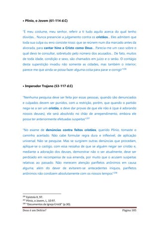 Deus é um Delírio? Página 185
• Plínio, o Jovem (61-114 d.C)
“É meu costume, meu senhor, referir a ti tudo aquilo acerca do qual tenho
dúvidas... Nunca presenciei a julgamento contra os cristãos... Eles admitem que
toda sua culpa ou erro consiste nisso: que se reúnem num dia marcado antes da
alvorada, para cantar hino a Cristo como Deus... Parecia-me um caso sobre o
qual devo te consultar, sobretudo pelo número dos acusados... De fato, muitos
de toda idade, condição e sexo, são chamados em juízo e o serão. O contágio
desta superstição invadiu não somente as cidades, mas também o interior;
parece-me que ainda se possa fazer alguma coisa para parar e corrigir”206
• Imperador Trajano (53-117 d.C)
“Nenhuma pesquisa deve ser feita por essas pessoas, quando são denunciados
e culpados devem ser punidos, com a restrição, porém, que quando o partido
nega-se a ser um cristão, e deve dar provas de que ele não é (que é adorando
nossos deuses), ele será absolvido no chão de arrependimento, embora ele
possa ter anteriormente efetuadas suspeitas”207
“No exame de denúncias contra feitos cristãos, querido Plínio, tomaste o
caminho acertado. Não cabe formular regra dura e inflexível, de aplicação
universal. Não se pesquise. Mas se surgirem outras denúncias que procedam,
aplique-se o castigo, com essa ressalva de que se alguém negar ser cristão e,
mediante a adoração dos deuses, demonstrar não o ser atualmente, deve ser
perdoado em recompensa de sua emenda, por muito que o acusem suspeitas
relativas ao passado. Não merecem atenção panfletos anônimos em causa
alguma; além do dever de evitarem-se antecedentes iníquos, panfletos
anônimos não condizem absolutamente com os nossos tempos”208
206
Epístola X, 97.
207
Plínio, o Jovem, L, 10:97.
208
“Documentos da Igreja Cristã” (p.30).
 