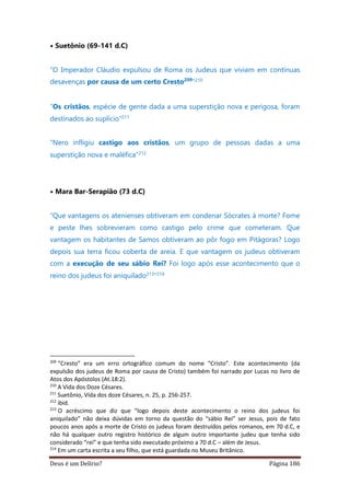 Deus é um Delírio? Página 186
• Suetônio (69-141 d.C)
“O Imperador Cláudio expulsou de Roma os Judeus que viviam em contínuas
desavenças por causa de um certo Cresto209
”210
“Os cristãos, espécie de gente dada a uma superstição nova e perigosa, foram
destinados ao suplício”211
“Nero infligiu castigo aos cristãos, um grupo de pessoas dadas a uma
superstição nova e maléfica”212
• Mara Bar-Serapião (73 d.C)
“Que vantagens os atenienses obtiveram em condenar Sócrates à morte? Fome
e peste lhes sobrevieram como castigo pelo crime que cometeram. Que
vantagem os habitantes de Samos obtiveram ao pôr fogo em Pitágoras? Logo
depois sua terra ficou coberta de areia. E que vantagem os judeus obtiveram
com a execução de seu sábio Rei? Foi logo após esse acontecimento que o
reino dos judeus foi aniquilado213”214
209
“Cresto” era um erro ortográfico comum do nome “Cristo”. Este acontecimento (da
expulsão dos judeus de Roma por causa de Cristo) também foi narrado por Lucas no livro de
Atos dos Apóstolos (At.18:2).
210
A Vida dos Doze Césares.
211
Suetônio, Vida dos doze Césares, n. 25, p. 256-257.
212
ibid.
213
O acréscimo que diz que “logo depois deste acontecimento o reino dos judeus foi
aniquilado” não deixa dúvidas em torno da questão do “sábio Rei” ser Jesus, pois de fato
poucos anos após a morte de Cristo os judeus foram destruídos pelos romanos, em 70 d.C, e
não há qualquer outro registro histórico de algum outro importante judeu que tenha sido
considerado “rei” e que tenha sido executado próximo a 70 d.C – além de Jesus.
214
Em um carta escrita a seu filho, que está guardada no Museu Britânico.
 