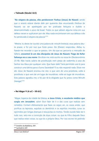 Deus é um Delírio? Página 187
• Talmude (Século I d.C)
“Na véspera da páscoa, eles penduraram Yeshua [Jesus] de Nazaré, sendo
que o arauto esteve diante dele por quarenta dias anunciando (Yeshua de
Nazaré) vai ser apedrejado por ter praticado feitiçaria e iludido e
desencaminhado o povo de Israel. Todos os que sabiam alguma coisa em sua
defesa vieram e suplicaram por ele. Mas nada encontraram em sua defesa e ele
foi pendurado à véspera da páscoa”215
“Mestre, tu deves ter ouvido uma palavra de minuth (heresia); essa palavra deu-
te prazer, e foi por isso que foste preso. Ele (Eliezer) respondeu: Akiba, tu
fizeste-me recordar o que se passou. Um dia que eu percorria o mercado de
Séforis, encontrei lá um dos discípulos de Jesus de Nazaré; Tiago de Kefar
Sehanya era o seu nome. Ele disse-me: está escrito na vossa lei (Deuteronômio
23.18): Não trarás salário de prostituição nem preço de sodomita à casa do
Senhor teu Deus por qualquer voto. Que fazer dele? Será permitido usá-lo para
construir uma latrina para o Sumo Sacerdote? E eu não respondi nada. Disse-me
ele: Jesus de Nazaré ensinou-me isto: o que vem de uma prostituta, volte à
prostituta; o que vem de um lugar de imundícies, volte ao lugar de imundícies.
Esta palavra agradou-me, e foi por tê-la elogiado que fui preso como Minuth
(herege)”216
• Rei Abgar V (4 a.C – 50 d.C)
“Abgar, toparca da cidade de Edessa, a Jesus Cristo, o excelente médico que
surgiu em Jerusalém, salve! Ouvi falar de ti e das curas que realizas sem
remédios. Contam efetivamente que fazes os cegos ver, os coxos andar, que
purificas os leprosos, expulsas os demônios e os espíritos imundos, curas os
oprimidos por longas doenças e ressuscitas os mortos. Tendo ouvido falar de ti
tudo isso, veio-me a convicção de duas coisas: ou que és Filho daquele Deus
que realiza estas coisas, ou que és o próprio Deus. Por isso escrevi-te pedindo
215
Sinédrio da Babilônia, 43ª.
216
Sanhedrim 43ª.
 