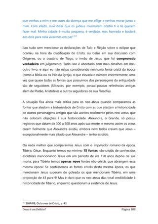 Deus é um Delírio? Página 188
que venhas a mim e me cures da doença que me aflige e venhas morar junto a
mim. Com efeito, ouvi dizer que os judeus murmuram contra ti e te querem
fazer mal. Minha cidade é muito pequena, é verdade, mas honrada e bastará
aos dois para nela vivermos em paz”217
Isso tudo sem mencionar as declarações de Talo e Flêgão sobre o eclipse que
ocorreu na hora da crucificação de Cristo, ou Celso em sua discussão com
Orígenes, ou o ossuário de Tiago, o irmão de Jesus, que foi comprovado
verdadeiro em julgamento. Tudo isso é abordado com mais detalhes em meu
outro livro, e aqui eu não estou considerando nenhuma fonte cristã da época
(como a Bíblia ou os Pais da Igreja), o que elevaria o número enormemente, uma
vez que quase todas as fontes que possuímos dos personagens da antiguidade
são de seguidores (Sócrates, por exemplo, possui poucas referências antigas
além de Platão, Aristóteles e outros seguidores de sua filosofia).
A situação fica ainda mais crítica para os neo-ateus quando comparamos as
fontes que atestam a historicidade de Cristo com as que atestam a historicidade
de outros personagens antigos que são aceitos totalmente pelos neo-ateus, que
não colocam objeções à sua historicidade. Alexandre, o Grande, só possui
registros que datam de 300 a 500 anos após sua morte, e mesmo assim os ateus
creem fielmente que Alexandre existiu, embora nem todos creiam que Jesus –
excepcionalmente mais citado que Alexandre – tenha existido.
Ou nada melhor que compararmos Jesus com o imperador romano da época,
Tibério César. Enquanto temos no mínimo 15 fontes não-cristãs de conhecidos
escritores mencionando Jesus em um período de até 150 anos depois de sua
morte, para Tibério temos apenas nove fontes não-cristãs que abrangem essa
mesma época! Se contássemos as fontes cristãs desta mesma época, os que
mencionam Jesus superam de goleada os que mencionam Tibério, em uma
proporção de 43 para 9! Mas é claro que os neo-ateus dão total credibilidade à
historicidade de Tibério, enquanto questionam a existência de Jesus.
217
GHARIB, Os Ícones de Cristo, p. 43.
 
