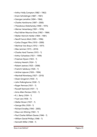 Deus é um Delírio? Página 19
• Arthur Holly Compton (1882 – 1962)
• Erwin Schrödinger (1887 – 1961)
• Georges Lemaître (1894 – 1966)
• Charles Hartshorne (1897 – 2000)
• Theodosius Dobzhansky (1900 – 1975)
• Werner Heisenberg (1901 – 1976)
• Paul Adrien Maurice Dirac (1902 – 1984)
• Walter Heinrich Heitler (1904 – 1981)
• Nevill Francis Mott (1905 – 1996)
• Carlos Chagas Filho (1910 – 2000)
• Werhner Von Braun (1912 – 1977)
• Max Jammer (1915 – 2010)
• Charles Hard Townes (1915 - ?)
• Arthur Schawlow (1921 – 1999)
• Freeman Dyson (1923 - ?)
• Antony Hewish (1924 - ?)
• Robert Jastrow (1925 – 2008)
• Frank B. Salisbury (1926 - ?)
• Jérôme Lejeune (1926 – 1994)
• Marshall Nirenberg (1927 – 2010)
• Owen Gingerich (1930 - ?)
• John Polkinghorne (1930 - ?)
• Roger Penrose (1931 - ?)
• Russell Stannard (1931 - ?)
• Arno Allan Penzias (1933 - ?)
• R. J. Berry (1934 - ?)
• Yuan Lee (1936 - ?)
• Walter Brown (1937 - ?)
• George Ellis (1939 - ?)
• Richard Smalley (1943 - 2005)
• Klaus von Klitzing (1943 - ?)
• Paul Charles William Davies (1946 - ?)
• William Daniel Phillips (1948 - ?)
• Kenneth Miller (1948 - ?)
 