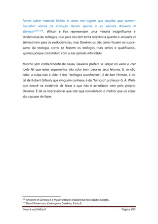 Deus é um Delírio? Página 190
fontes sobre material bíblico é como me sugerir que aqueles que querem
descobrir acerca da evolução devem apenas ir ao website Answers in
Genesis218 ” 219 . Wilson e Fox representam uma minoria insignificante e
tendenciosa de teólogos, que para nós tem tanta relevância quanto o Answers in
Genesis tem para os evolucionistas, mas Dawkins os cita como fossem os supra-
sumo da teologia, como se fossem os teólogos mais sérios e qualificados,
apenas porque concordam com a sua opinião infundada.
Mesmo sem conhecimento de causa, Dawkins prefere se lançar no vazio e crer
(pela fé) que estes argumentos vão colar bem para os seus leitores. E, se não
colar, a culpa não é dele: é dos “teólogos acadêmicos”, é de Bart Ehrman, é do
tal de Robert Gillooly que ninguém conhece, é do “famoso” professor G. A. Wells
que descrê na existência de Jesus e que não é acreditado nem pelo próprio
Dawkins. É de se impressionar que isto seja considerado o melhor que os ateus
são capazes de fazer.
218
Answers in Genesis é o maior website criacionista nos Estados Unidos.
219
David Robertson, Cartas para Dawkins, Carta 5.
 