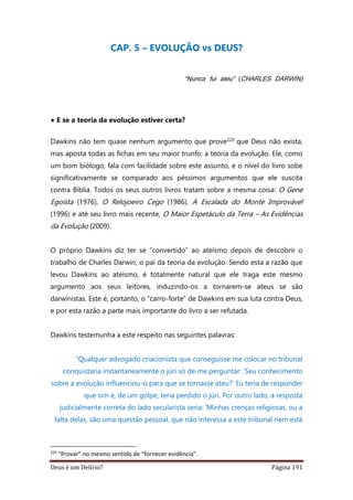 Deus é um Delírio? Página 191
CAP. 5 – EVOLUÇÃO vs DEUS?
“Nunca fui ateu” (CHARLES DARWIN)
• E se a teoria da evolução estiver certa?
Dawkins não tem quase nenhum argumento que prove220 que Deus não exista,
mas aposta todas as fichas em seu maior trunfo: a teoria da evolução. Ele, como
um bom biólogo, fala com facilidade sobre este assunto, e o nível do livro sobe
significativamente se comparado aos péssimos argumentos que ele suscita
contra Bíblia. Todos os seus outros livros tratam sobre a mesma coisa: O Gene
Egoísta (1976), O Relojoeiro Cego (1986), A Escalada do Monte Improvável
(1996) e até seu livro mais recente, O Maior Espetáculo da Terra – As Evidências
da Evolução (2009).
O próprio Dawkins diz ter se “convertido” ao ateísmo depois de descobrir o
trabalho de Charles Darwin, o pai da teoria da evolução. Sendo esta a razão que
levou Dawkins ao ateísmo, é totalmente natural que ele traga este mesmo
argumento aos seus leitores, induzindo-os a tornarem-se ateus se são
darwinistas. Este é, portanto, o “carro-forte” de Dawkins em sua luta contra Deus,
e por esta razão a parte mais importante do livro a ser refutada.
Dawkins testemunha a este respeito nas seguintes palavras:
“Qualquer advogado criacionista que conseguisse me colocar no tribunal
conquistaria instantaneamente o júri só de me perguntar: ‘Seu conhecimento
sobre a evolução influenciou-o para que se tornasse ateu?’ Eu teria de responder
que sim e, de um golpe, teria perdido o júri. Por outro lado, a resposta
judicialmente correta do lado secularista seria: ‘Minhas crenças religiosas, ou a
falta delas, são uma questão pessoal, que não interessa a este tribunal nem está
220
“Provar” no mesmo sentido de “fornecer evidência”.
 