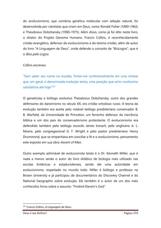 Deus é um Delírio? Página 193
do evolucionismo, que combina genética molecular com seleção natural, foi
desenvolvida por cientistas que criam em Deus, como Ronald Fisher (1890–1962)
e Theodosius Dobzhansky (1900–1975). Além disso, como já foi dito neste livro,
o diretor do Projeto Genoma Humano, Francis Collins, é reconhecidamente
cristão evangélico, defensor do evolucionismo e do teísmo cristão, além de autor
do livro “A Linguagem de Deus”, onde defende o conceito de “BioLogos”, que é
o Bios pelo Logos.
Collins escreveu:
“Sem saber seu nome na ocasião, firmei-me confortavelmente em uma síntese
que, em geral, é denominada evolução teísta, uma posição que acho muitíssimo
satisfatória até hoje”221
O geneticista e biólogo evolutivo Theodosius Dobzhansky, outro dos grandes
defensores do darwinismo no século XX, era cristão ortodoxo russo. A teoria da
evolução também era aceita pelo notável teólogo presbiteriano conservador B.
B. Warfield, da Universidade de Princeton, um ferrenho defensor da inerrância
bíblica e um dos pais do conservadorismo protestante. O evolucionismo era
defendido também pelo teólogo escocês James Iverach, pelo anglicano A. L.
Moore, pelo congregacional G. F. Wright e pelo pastor presbiteriano Henry
Drummond, que se empenhava em conciliar a fé e o evolucionismo, pensamento
este exposto em sua obra Ascent of Man.
Outro exemplo admirável de evolucionista teísta é o Dr. Kenneth Miller, que é
nada a menos senão o autor do livro didático de biologia mais utilizado nas
escolas britânicas e estadunidenses, sendo ele uma autoridade em
evolucionismo, respeitado no mundo todo. Miller é biólogo e professor na
Brown University e já participou de documentários do Discovery Channel e do
National Geographic sobre evolução. Ele também é o autor de um dos mais
conhecidos livros sobre o assunto: “Findind Darwin's God”.
221
Francis Collins, A Linguagem de Deus.
 