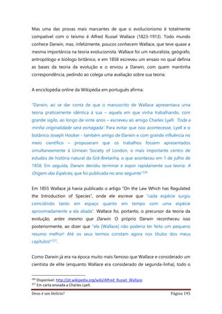 Deus é um Delírio? Página 195
Mas uma das provas mais marcantes de que o evolucionismo é totalmente
compatível com o teísmo é Alfred Russel Wallace (1823-1913). Todo mundo
conhece Darwin, mas, infelizmente, poucos conhecem Wallace, que teve quase a
mesma importância na teoria evolucionista. Wallace foi um naturalista, geógrafo,
antropólogo e biólogo britânico, e em 1858 escreveu um ensaio no qual definia
as bases da teoria da evolução e o enviou a Darwin, com quem mantinha
correspondência, pedindo ao colega uma avaliação sobre sua teoria.
A enciclopédia online da Wikipédia em português afirma:
“Darwin, ao se dar conta de que o manuscrito de Wallace apresentava uma
teoria praticamente idêntica à sua – aquela em que vinha trabalhando, com
grande sigilo, ao longo de vinte anos – escreveu ao amigo Charles Lyell: ‘Toda a
minha originalidade será esmagada’. Para evitar que isso acontecesse, Lyell e o
botânico Joseph Hooker - também amigo de Darwin e com grande influência no
meio científico – propuseram que os trabalhos fossem apresentados
simultaneamente à Linnean Society of London, o mais importante centro de
estudos de história natural da Grã-Bretanha, o que aconteceu em 1 de julho de
1858. Em seguida, Darwin decidiu terminar e expor rapidamente sua teoria: A
Origem das Espécies, que foi publicada no ano seguinte”226
Em 1855 Wallace já havia publicado o artigo “On the Law Which has Regulated
the Introduction of Species”, onde ele escreve que “cada espécie surgiu
coincidindo tanto em espaço quanto em tempo com uma espécie
aproximadamente a ela aliada”. Wallace foi, portanto, o precursor da teoria da
evolução, antes mesmo que Darwin. O próprio Darwin reconheceu isso
posteriormente, ao dizer que “ele [Wallace] não poderia ter feito um pequeno
resumo melhor! Até os seus termos constam agora nos títulos dos meus
capítulos!”227.
Como Darwin já era na época muito mais famoso que Wallace e considerado um
cientista de elite (enquanto Wallace era considerado de segunda-linha), todo o
226
Disponível: http://pt.wikipedia.org/wiki/Alfred_Russel_Wallace
227
Em carta enviada a Charles Lyell.
 