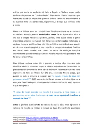 Deus é um Delírio? Página 196
mérito pela teoria da evolução foi dado a Darwin, e Wallace sequer pôde
desfrutar do patamar de “co-descobridor”. Não restam dúvidas, contudo, que
Wallace foi quase tão importante quanto o próprio Darwin no evolucionismo, e
na ausência deste seria considerado, logicamente, o biólogo que formulou toda
a teoria.
Mas o que Wallace tem a ver com tudo isso? Simplesmente que ele, o precursor
da teoria da evolução, era um evolucionista teísta. Ele era espiritualista teísta e
cria que a seleção natural não poderia justificar, entre outras coisas, o gênio
matemático, artístico ou musical, nem tampouco contemplações metafísicas, a
razão ou humor, e que Deus havia intervido na história na criação da vida a partir
da não-vida (matéria inorgânica) e na consciência humana. O anseio de Dawkins
em tornar ateus aqueles que creem na teoria da evolução complica
enormemente quando vemos que um dos maiores responsáveis pela teoria não
foi ateu, e cria em Deus.
Mas Wallace, embora tenha sido o primeiro a teorizar algo com teor mais
científico, não foi o primeiro a propor a ideia do evolucionismo. Foram vários os
pensadores que creram nisto antes dele e de Darwin. Podemos traçar uma linha
regressiva até Tales de Mileto (621-543 a.C), conhecido filósofo grego, que
parece ter sido o primeiro a registrar que “o mundo evoluiu da água por
processos naturais”228, 2460 anos antes de Darwin escrever sobre isso. Qual era a
crença de Tales? Será que o primeiro evolucionista da história era ateu? Vejamos
o que ele expressa:
“A coisa de maior extensão no mundo é o universo, a mais rápida é o
pensamento, a mais sábia é o tempo e a mais cara e agradável é realizar a
vontade de Deus”229
Então, o primeiro evolucionista da história cria que a coisa mais agradável e
valorosa no mundo era realizar a vontade de Deus. Que contraste gigantesco
228
Disponível em: http://pt.wikipedia.org/wiki/Tales_de_Mileto
229
Disponível em: http://pensador.uol.com.br/pensamentos_tales_de_mileto/
 