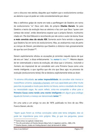 Deus é um Delírio? Página 197
com o discurso neo-ateísta, daqueles que impõem que o evolucionismo conduz
ao ateísmo e que só pode ser crido consistentemente por ateus!
Mas o definitivo golpe de morte em toda a panfletagem de Dawkins em torno
do evolucionismo “vs” Deus vem dele, do próprio Charles Darwin. Se para
Dawkins a teoria da evolução leva ao ateísmo e faz com que Deus “quase com
certeza não exista”, então deveríamos esperar que o próprio Darwin, muitíssimo
citado em The God Delusion e reconhecido por ele como o autor da teoria, fosse
o mais convicto ateu do século XIX. Somente assim faria sentido a algazarra
que Dawkins faz em torno do evolucionismo. Mas, ao analisarmos mais de perto
as crenças de Darwin, percebemos que Dawkins o distorce mais grosseiramente
do que faz com Einstein230.
Darwin explicitamente refutou as acusações já correntes naquela época de que
ele era um “ateu”, e disse enfaticamente: “eu nunca fui ateu”231. Mesmo depois
de ter sistematizado a teoria da evolução, ele disse que o Universo, incluindo o
homem, era impossível de ser concebido sem uma Primeira Causa como uma
mente inteligente, o que significa que ele cria que Deus agiu no processo da
evolução (evolucionismo teísta). Ele se declarou explicitamente teísta ao dizer:
“A extrema dificuldade, ou antes impossibilidade, de conceber este imenso e
maravilhoso universo, incluindo o homem, com sua capacidade para olhar muito
para trás no passado e muito para dentro no futuro, como o resultado da chance
ou necessidade cegas. Ao assim refletir, sinto-me compelido a olhar para a
Primeira Causa como tendo uma mente inteligente em algum grau análogo
àquela do homem; e mereço ser denominado teísta”232
Em uma carta a um amigo no ano de 1879, publicada no livro de seu filho
Francis Darwin, ele diz:
“Sejam quais forem as minhas convicções sobre este tema [religião], elas só
pode ter importância para mim próprio. Mas, já que me perguntas, posso
230
Como vimos no capítulo 1 deste livro.
231
The Life and Letters of Charles Darwin (New York, D. Appleton and Co., 1905, 274.
232
Charles Darwin, citado em Finding Darwin’s God, de Kenneth R. Miller.
 