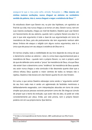 Deus é um Delírio? Página 198
assegurar-te que o meu juízo sofre, amiúde, flutuações (…) Mas mesmo em
minhas maiores oscilações, nunca cheguei ao ateísmo no verdadeiro
sentido da palavra, isto é, nunca cheguei a negar a existência de Deus”233
Os estudiosos dizem que Darwin era, na pior das hipóteses, um agnóstico ao
final de sua vida, mas nunca chegou a se tornar um ateu. Darwin nunca, nem em
suas maiores oscilações, chegou ao nível de Dawkins. Dawkins quer usar Darwin
em favorecimento de seu ateísmo, quando nem o próprio Darwin era ateu! E o
pior é que este argumento é toda a base de sua argumentação em torno da
inexistência de Deus, pois ele praticamente não tem argumento nenhum além
desse. Embora ele ataque a religião com alguns outros argumentos, este é o
único que ele possui em seu ataque à existência de Deus em si.
Em termos simples, toda a credibilidade de seu livro depende da crença de que
o darwinismo conduz ao ateísmo – esta é a única base argumentacional para a
inexistência de Deus – quando nem o próprio Darwin, i.e, nem o próprio autor
do que ele defende como sendo a “prova” da inexistência de Deus, cria que Deus
não existe! Usar o darwinismo como “evidência” da inexistência de Deus quando
seu autor nunca chegou a esta conclusão é tão desonesto quanto dizer que a
ciência refutou Deus quando o maior cientista de todos os tempos não o
rejeitou. Dawkins é tão leviano em citar Darwin quanto foi em citar Einstein.
Em suma, o que vemos Dawkins esbravejar como sendo o “argumento central”
do seu livro nada mais é senão um aglomerado de factóides mentirosos e
deliberadamente exagerados, com interpretações absurdas em torno de coisas
simples que poucas pessoas racionais pensariam como ele. Ele chega ao cúmulo
de propor que a teoria da evolução, cujo autor não era ateu, só pode ser crida
consistentemente por ateus. Então, por este prisma, nem o próprio Darwin
poderia crer em sua própria teoria. Que lástima.
233
A Vida e a Correspondência de Charles Darwin, 1887, publicado por seu filho Francis
Darwin.
 