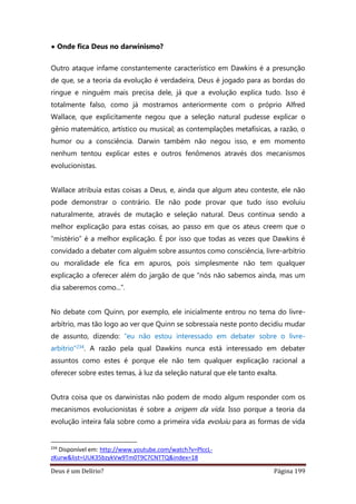 Deus é um Delírio? Página 199
• Onde fica Deus no darwinismo?
Outro ataque infame constantemente característico em Dawkins é a presunção
de que, se a teoria da evolução é verdadeira, Deus é jogado para as bordas do
ringue e ninguém mais precisa dele, já que a evolução explica tudo. Isso é
totalmente falso, como já mostramos anteriormente com o próprio Alfred
Wallace, que explicitamente negou que a seleção natural pudesse explicar o
gênio matemático, artístico ou musical; as contemplações metafísicas, a razão, o
humor ou a consciência. Darwin também não negou isso, e em momento
nenhum tentou explicar estes e outros fenômenos através dos mecanismos
evolucionistas.
Wallace atribuía estas coisas a Deus, e, ainda que algum ateu conteste, ele não
pode demonstrar o contrário. Ele não pode provar que tudo isso evoluiu
naturalmente, através de mutação e seleção natural. Deus continua sendo a
melhor explicação para estas coisas, ao passo em que os ateus creem que o
“mistério” é a melhor explicação. É por isso que todas as vezes que Dawkins é
convidado a debater com alguém sobre assuntos como consciência, livre-arbítrio
ou moralidade ele fica em apuros, pois simplesmente não tem qualquer
explicação a oferecer além do jargão de que “nós não sabemos ainda, mas um
dia saberemos como...”.
No debate com Quinn, por exemplo, ele inicialmente entrou no tema do livre-
arbítrio, mas tão logo ao ver que Quinn se sobressaía neste ponto decidiu mudar
de assunto, dizendo: “eu não estou interessado em debater sobre o livre-
arbítrio”234. A razão pela qual Dawkins nunca está interessado em debater
assuntos como estes é porque ele não tem qualquer explicação racional a
oferecer sobre estes temas, à luz da seleção natural que ele tanto exalta.
Outra coisa que os darwinistas não podem de modo algum responder com os
mecanismos evolucionistas é sobre a origem da vida. Isso porque a teoria da
evolução inteira fala sobre como a primeira vida evoluiu para as formas de vida
234
Disponível em: http://www.youtube.com/watch?v=PlccL-
zKurw&list=UUK35bzykVw9Tm0T9C7CNTTQ&index=18
 