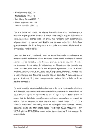 Deus é um Delírio? Página 20
• Francis Collins (1950 - ?)
• Michael Behe (1952 - ?)
• John David Barrow (1952 - ?)
• Alister McGrath (1953 - ?)
• William Dembski (1960 - ?)
Este é somente um resumo de alguns dos mais renomados cientistas que já
existiram e que ajudaram a ciência a chegar onde chegou. Alguns dos cientistas
supracitados não apenas criam em Deus, mas também eram extremamente
religosos, como é o caso de Isaac Newton, que escreveu tantos livros de teologia
quanto escreveu de física. Ele passou a vida toda estudando a Bíblia e até fez
previsões da volta de Jesus!
Leve também em consideração que eu estou ignorando sumariamente os
diversos outros intelectuais teístas de outros ramos (como a filosofia) e ficando
apenas com os cientistas, como Dawkins prefere, como se a opinião dos não-
cientistas não tivesse valor. Se incluíssemos os filósofos, a lista contaria com
Platão, Sócrates, Aristóteles, Hipócrates, Pitágoras, Agostinho, Tomás de Aquino,
Anselmo, Voltaire, Locke, Kant, Lewis, Flew, Craig, Geisler, Plantinga... melhor para
o pobre Dawkins que fiquemos somente com os cientistas. A evidência sugere
que a ciência e a fé podem tranquilamente caminhar lado a lado, de forma
pacífica e amistosa.
Em uma tentativa desprezível de minimizar e depreciar o peso dos cientistas
mais famosos dos séculos anteriores que declaradamente criam na existência de
Deus, Dawkins apela ao argumento de que na época quase todos criam em
algum tipo de divindade, mas ele mesmo entra em contradição em seguida ao
afirmar que já naqueles tempos existiam ateus. David Hume (1711-1776) e
Friedrich Nietzsche (1844-1900) foram os exemplos mais notáveis, embora
possamos ainda citar Marx (1818-1883), Freud (1856-1939), Maquiavel (1469-
1527), Espinoza (1632-1677) e tantas outras figuras famosas. O teísmo nunca foi
unanimidade.
 