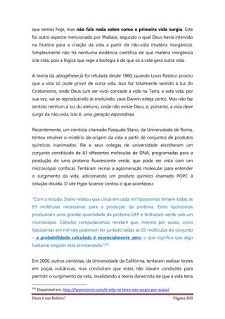 Deus é um Delírio? Página 200
que vemos hoje, mas não fala nada sobre como a primeira vida surgiu. Este
foi outro aspecto mencionado por Wallace, segundo o qual Deus havia intervido
na história para a criação da vida a partir da não-vida (matéria inorgânica).
Simplesmente não há nenhuma evidência científica de que matéria inorgânica
crie vida, pois a lógica que rege a biologia é de que só a vida gera outra vida.
A teoria da abiogênese já foi refutada desde 1860, quando Louis Pasteur provou
que a vida só pode provir de outra vida. Isso faz totalmente sentido à luz do
Cristianismo, onde Deus (um ser vivo) concede a vida na Terra, e esta vida, por
sua vez, vai se reproduzindo (e evoluindo, caso Darwin esteja certo). Mas não faz
sentido nenhum à luz do ateísmo, onde não existe Deus, e, portanto, a vida deve
surgir da não-vida, isto é, uma geração espontânea.
Recentemente, um cientista chamado Pasquale Stano, da Universidade de Roma,
tentou resolver o mistério da origem da vida a partir de conjuntos de produtos
químicos inanimados. Ele e seus colegas de universidade escolheram um
conjunto constituído de 83 diferentes moléculas de DNA, programadas para a
produção de uma proteína fluorescente verde, que pode ser vista com um
microscópio confocal. Tentaram recriar a aglomeração molecular para entender
o surgimento da vida, adicionando um produto químico chamado POPC à
solução diluída. O site Hype Science contou o que aconteceu:
“Com o estudo, Stano relatou que cinco em cada mil lipossomas tinham todas as
83 moléculas necessárias para a produção da proteína. Estes lipossomas
produziram uma grande quantidade da proteína GFP e brilharam verde sob um
microscópio. Cálculos computacionais revelam que, mesmo por acaso, cinco
lipossomas em mil não poderiam ter juntado todas as 83 moléculas do conjunto
– a probabilidade calculada é essencialmente zero, o que significa que algo
bastante singular está acontecendo”235
Em 2006, outros cientistas, da Universidade da Califórnia, tentaram realizar testes
em poças vulcânicas, mas concluíram que estas não davam condições para
permitir o surgimento da vida, invalidando a teoria darwinista de que a vida teria
235
Disponível em: http://hypescience.com/a-vida-na-terra-nao-surgiu-por-acaso/
 