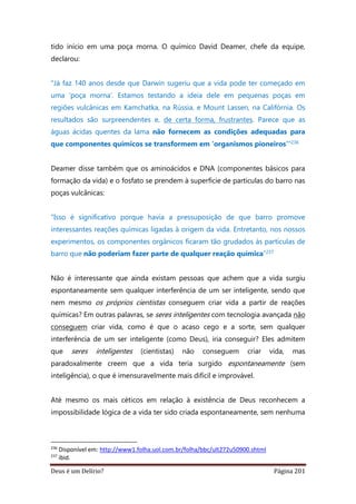 Deus é um Delírio? Página 201
tido início em uma poça morna. O químico David Deamer, chefe da equipe,
declarou:
"Já faz 140 anos desde que Darwin sugeriu que a vida pode ter começado em
uma 'poça morna'. Estamos testando a ideia dele em pequenas poças em
regiões vulcânicas em Kamchatka, na Rússia, e Mount Lassen, na Califórnia. Os
resultados são surpreendentes e, de certa forma, frustrantes. Parece que as
águas ácidas quentes da lama não fornecem as condições adequadas para
que componentes químicos se transformem em 'organismos pioneiros’"236
Deamer disse também que os aminoácidos e DNA (componentes básicos para
formação da vida) e o fosfato se prendem à superfície de partículas do barro nas
poças vulcânicas:
"Isso é significativo porque havia a pressuposição de que barro promove
interessantes reações químicas ligadas à origem da vida. Entretanto, nos nossos
experimentos, os componentes orgânicos ficaram tão grudados às partículas de
barro que não poderiam fazer parte de qualquer reação química”237
Não é interessante que ainda existam pessoas que achem que a vida surgiu
espontaneamente sem qualquer interferência de um ser inteligente, sendo que
nem mesmo os próprios cientistas conseguem criar vida a partir de reações
químicas? Em outras palavras, se seres inteligentes com tecnologia avançada não
conseguem criar vida, como é que o acaso cego e a sorte, sem qualquer
interferência de um ser inteligente (como Deus), iria conseguir? Eles admitem
que seres inteligentes (cientistas) não conseguem criar vida, mas
paradoxalmente creem que a vida teria surgido espontaneamente (sem
inteligência), o que é imensuravelmente mais difícil e improvável.
Até mesmo os mais céticos em relação à existência de Deus reconhecem a
impossibilidade lógica de a vida ter sido criada espontaneamente, sem nenhuma
236
Disponível em: http://www1.folha.uol.com.br/folha/bbc/ult272u50900.shtml
237
ibid.
 