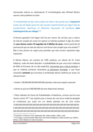 Deus é um Delírio? Página 202
intervenção externa ou sobrenatural. O microbiologista ateu Michael Denton
assumiu este problema ao dizer:
“A complexidade do tipo mais simples de célula é tão grande que é impossível
aceitar que tal objeto possa ter sido reunido repentinamente por algum tipo de
acontecimento caprichoso ou altamente improvável. Tal ocorrência seria
indistinguível de um milagre”238
O famoso agnóstico Carl Sagan não fica por menos. Ele concluiu que a chance
da vida ter surgido por acaso em apenas um planeta qualquer é algo da ordem
de uma chance contra 10 seguidos de 2 bilhões de zeros, mesmo partindo da
premissa de que se trata da vida em uma forma mais simples que uma ameba239.
Não é nem preciso ser expert para perceber que este número representa algo
impossível.
A Revista Nature, em outubro de 1969, publicou um cálculo do Dr. Frank
Salisbury, onde ele tenta descobrir a probabilidade de que uma única molécula
de DNA se formasse, de um tipo específico, assumindo que a vida já existisse, e
que as matérias primárias necessárias já estivessem formadas, e que fosse
necessário somente que ocorresse a combinação dessas matérias por acaso. Os
cálculos foram:
• Existem 100.000.000.000.000.000.000 planetas onde essa reação é possível.
• Estima-se que há 4.000.000.000 de anos disponíveis (tempo).
• Pelos métodos da Teoria da Probabilidade e Estatísticas, concluiu que há uma
chance contra 10415. Isso significa que a chance de uma única molécula desejada
se combinasse por acaso em um destes planetas era de uma contra
10.000.000.000.000.000.000.000.000.000.000.000.000.000.000.000.000.000.000.00
0.000.000.000.000.000.000.000.000.000.000.000.000.000.000.000.000.000.000.000.
000.000.000.000.000.000.000.000.000.000.000.000.000.000.000.000.000.000.000.0
238
Evolution: A Theory in Crisis. Bethesda, Md.: Adler & Adler, 1985, p. 264.
239
Carl Sagan, Communication With Extra-Terrestrial Intelligence; citado também por Clifford
Wilson e John Weldon em Close Encouters.
 