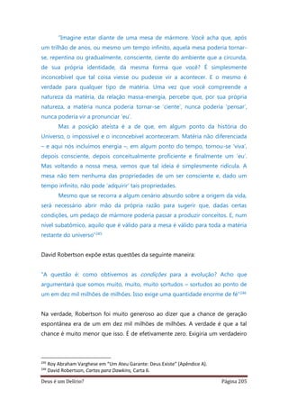 Deus é um Delírio? Página 205
“Imagine estar diante de uma mesa de mármore. Você acha que, após
um trilhão de anos, ou mesmo um tempo infinito, aquela mesa poderia tornar-
se, repentina ou gradualmente, consciente, ciente do ambiente que a circunda,
de sua própria identidade, da mesma forma que você? É simplesmente
inconcebível que tal coisa viesse ou pudesse vir a acontecer. E o mesmo é
verdade para qualquer tipo de matéria. Uma vez que você compreende a
natureza da matéria, da relação massa-energia, percebe que, por sua própria
natureza, a matéria nunca poderia tornar-se ‘ciente’, nunca poderia ‘pensar’,
nunca poderia vir a pronunciar ‘eu’.
Mas a posição ateísta é a de que, em algum ponto da história do
Universo, o impossível e o inconcebível aconteceram. Matéria não diferenciada
– e aqui nós incluímos energia –, em algum ponto do tempo, tornou-se ‘viva’,
depois consciente, depois conceitualmente proficiente e finalmente um ‘eu’.
Mas voltando a nossa mesa, vemos que tal ideia é simplesmente ridícula. A
mesa não tem nenhuma das propriedades de um ser consciente e, dado um
tempo infinito, não pode ‘adquirir’ tais propriedades.
Mesmo que se recorra a algum cenário absurdo sobre a origem da vida,
será necessário abrir mão da própria razão para sugerir que, dadas certas
condições, um pedaço de mármore poderia passar a produzir conceitos. E, num
nível subatômico, aquilo que é válido para a mesa é válido para toda a matéria
restante do universo”245
David Robertson expõe estas questões da seguinte maneira:
“A questão é: como obtivemos as condições para a evolução? Acho que
argumentará que somos muito, muito, muito sortudos – sortudos ao ponto de
um em dez mil milhões de milhões. Isso exige uma quantidade enorme de fé”246
Na verdade, Robertson foi muito generoso ao dizer que a chance de geração
espontânea era de um em dez mil milhões de milhões. A verdade é que a tal
chance é muito menor que isso. É de efetivamente zero. Exigiria um verdadeiro
245
Roy Abraham Varghese em “Um Ateu Garante: Deus Existe” (Apêndice A).
246
David Robertson, Cartas para Dawkins, Carta 6.
 