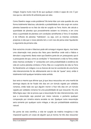 Deus é um Delírio? Página 206
milagre. Exigiria muito mais fé do que qualquer cristão é capaz de crer. É por
isso que eu não tenho fé suficiente para ser ateu.
Como Dawkins reage a este problema? Ele tenta lidar com esta questão de uma
forma totalmente falaciosa, calculando a probabilidade da vida surgir em outros
planetas baseando-se no fato da vida ter surgido na Terra. Assim, ele calcula a
quantidade de planetas que provavelmente existem no Universo, e em cima
disso a quantidade de planetas com condições semelhantes à Terra. O resultado
é de milhares de planetas “habitáveis”, ou seja, com as mesmas condições
propícias à vida que o nosso planeta tem, e com isso ele pensa estar liquidando
o argumento da primeira vida.
Este raciocínio circular e falacioso pode até conseguir enganar alguns, mas basta
uma observação mais precisa dos fatos para identificar onde está a falácia e
derrubar o argumento. Basta notar que Dawkins parte de um pressuposto, que é
o pressuposto de que, como as condições “x” favoreceram a vida na Terra, então
estas mesmas condições “x” conduzirão com certa probabilidade à existência da
vida em outros planetas similares à Terra. Mas se o surgimento da vida na Terra
foi literalmente um milagre, e se as chances de isso ter acontecido de uma forma
não-intervencionista foi de efetivamente zero (e não de “quase” zero), então é
totalmente inútil qualquer tentativa neste sentido.
Isso seria o mesmo que afirmar que, já que Jesus ressuscitou em uma manhã de
domingo depois de ter ficado três dias em um túmulo vigiado por soldados
romanos, então toda vez que alguém morrer e ficar três dias em um túmulo
vigiado por soldados romanos há uma possibilidade de que ressuscite. Há uma
falha lógica aqui: não se provou que a ressurreição foi não-intervencionista, nem
que a ressurreição seja possível por meios naturais, e portanto qualquer
comparação por simetria estaria anulada na raiz. Qualquer outra ressurreição
seria somente por qualquer outro milagre, e não por probabilidade estatística
natural.
Do ponto de vista científico, a vida ter surgido da matéria inorgânica é tão
impossível quanto um corpo de alguém que já morreu há três dias ressuscitar
 