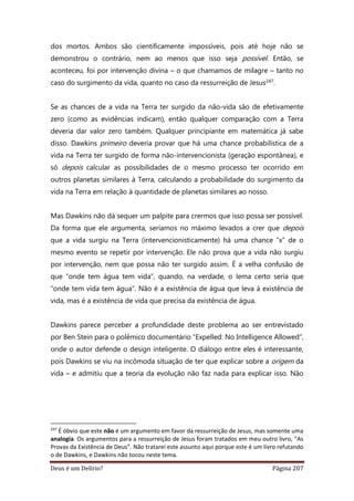 Deus é um Delírio? Página 207
dos mortos. Ambos são cientificamente impossíveis, pois até hoje não se
demonstrou o contrário, nem ao menos que isso seja possível. Então, se
aconteceu, foi por intervenção divina – o que chamamos de milagre – tanto no
caso do surgimento da vida, quanto no caso da ressurreição de Jesus247.
Se as chances de a vida na Terra ter surgido da não-vida são de efetivamente
zero (como as evidências indicam), então qualquer comparação com a Terra
deveria dar valor zero também. Qualquer principiante em matemática já sabe
disso. Dawkins primeiro deveria provar que há uma chance probabilística de a
vida na Terra ter surgido de forma não-intervencionista (geração espontânea), e
só depois calcular as possibilidades de o mesmo processo ter ocorrido em
outros planetas similares à Terra, calculando a probabilidade do surgimento da
vida na Terra em relação à quantidade de planetas similares ao nosso.
Mas Dawkins não dá sequer um palpite para crermos que isso possa ser possível.
Da forma que ele argumenta, seríamos no máximo levados a crer que depois
que a vida surgiu na Terra (intervencionisticamente) há uma chance “x” de o
mesmo evento se repetir por intervenção. Ele não prova que a vida não surgiu
por intervenção, nem que possa não ter surgido assim. É a velha confusão de
que “onde tem água tem vida”, quando, na verdade, o lema certo seria que
“onde tem vida tem água”. Não é a existência de água que leva à existência de
vida, mas é a existência de vida que precisa da existência de água.
Dawkins parece perceber a profundidade deste problema ao ser entrevistado
por Ben Stein para o polêmico documentário “Expelled: No Intelligence Allowed”,
onde o autor defende o design inteligente. O diálogo entre eles é interessante,
pois Dawkins se viu na incômoda situação de ter que explicar sobre a origem da
vida – e admitiu que a teoria da evolução não faz nada para explicar isso. Não
247
É óbvio que este não é um argumento em favor da ressurreição de Jesus, mas somente uma
analogia. Os argumentos para a ressurreição de Jesus foram tratados em meu outro livro, “As
Provas da Existência de Deus”. Não tratarei este assunto aqui porque este é um livro refutando
o de Dawkins, e Dawkins não tocou neste tema.
 
