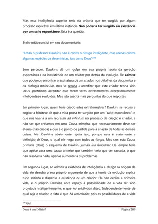 Deus é um Delírio? Página 209
Mas essa inteligência superior teria ela própria que ter surgido por algum
processo explicável em última instância. Não poderia ter surgido em existência
por um salto espontâneo. Esta é a questão.
Stein então conclui em seu documentário:
“Então o professor Dawkins não é contra o design inteligente, mas apenas contra
algumas espécies de desenhistas, tais como Deus”249
Sem perceber, Dawkins dá um golpe em sua própria teoria da geração
espontânea e da inexistência de um criador por detrás da evolução. Ele admite
que podemos encontrar a assinatura de um criador nos detalhes da bioquímica e
da biologia molecular, mas se recusa a acreditar que este criador tenha sido
Deus, preferindo acreditar que foram seres extraterrestres excepcionalmente
inteligentes e evoluídos. Mas isto suscita mais perguntas do que respostas.
Em primeiro lugar, quem teria criado estes extraterrestres? Dawkins se recusa a
cogitar a hipótese de que a vida possa ter surgido por um “salto espontâneo”, o
que nos levaria a um regresso ad infinitum no processo de criação e criador, a
não ser que creiamos em uma Causa primeira, que necessariamente deve ser
eterna (não-criada) e que é o ponto de partida para a criação de todas as demais
coisas. Mas Dawkins obviamente rejeita isso, porque esta é exatamente a
definição de Deus, o qual ele nega com todas as forças. Mas sem esta Causa
primária (Deus) o esquema de Dawkins jamais iria funcionar. Ele sempre teria
que apelar para uma causa anterior que também teria que ser causada, o que
não resolveria nada, apenas aumentaria os problemas.
Em segundo lugar, ao admitir a existência de inteligência e design na origem da
vida ele derruba o seu próprio argumento de que a teoria da evolução explica
tudo sozinha e dispensa a existência de um criador. Ela não explica a primeira
vida, e o próprio Dawkins abre espaço à possibilidade de a vida ter sido
projetada inteligentemente, e que há evidências disso. Independentemente de
qual seja o criador, o fato é que há um criador, pois as possibilidades de a vida
249
ibid.
 