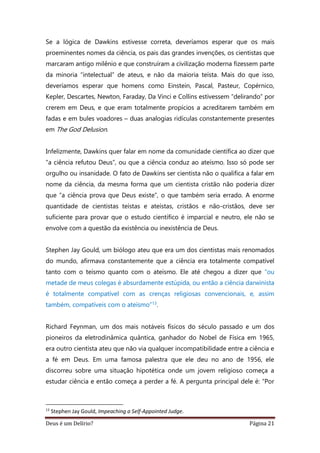Deus é um Delírio? Página 21
Se a lógica de Dawkins estivesse correta, deveríamos esperar que os mais
proeminentes nomes da ciência, os pais das grandes invenções, os cientistas que
marcaram antigo milênio e que construíram a civilização moderna fizessem parte
da minoria “intelectual” de ateus, e não da maioria teísta. Mais do que isso,
deveríamos esperar que homens como Einstein, Pascal, Pasteur, Copérnico,
Kepler, Descartes, Newton, Faraday, Da Vinci e Collins estivessem “delirando” por
crerem em Deus, e que eram totalmente propícios a acreditarem também em
fadas e em bules voadores – duas analogias ridículas constantemente presentes
em The God Delusion.
Infelizmente, Dawkins quer falar em nome da comunidade científica ao dizer que
“a ciência refutou Deus”, ou que a ciência conduz ao ateísmo. Isso só pode ser
orgulho ou insanidade. O fato de Dawkins ser cientista não o qualifica a falar em
nome da ciência, da mesma forma que um cientista cristão não poderia dizer
que “a ciência prova que Deus existe”, o que também seria errado. A enorme
quantidade de cientistas teístas e ateístas, cristãos e não-cristãos, deve ser
suficiente para provar que o estudo científico é imparcial e neutro, ele não se
envolve com a questão da existência ou inexistência de Deus.
Stephen Jay Gould, um biólogo ateu que era um dos cientistas mais renomados
do mundo, afirmava constantemente que a ciência era totalmente compatível
tanto com o teísmo quanto com o ateísmo. Ele até chegou a dizer que “ou
metade de meus colegas é absurdamente estúpida, ou então a ciência darwinista
é totalmente compatível com as crenças religiosas convencionais, e, assim
também, compatíveis com o ateísmo”13.
Richard Feynman, um dos mais notáveis físicos do século passado e um dos
pioneiros da eletrodinâmica quântica, ganhador do Nobel de Física em 1965,
era outro cientista ateu que não via qualquer incompatibilidade entre a ciência e
a fé em Deus. Em uma famosa palestra que ele deu no ano de 1956, ele
discorreu sobre uma situação hipotética onde um jovem religioso começa a
estudar ciência e então começa a perder a fé. A pergunta principal dele é: “Por
13
Stephen Jay Gould, Impeaching a Self-Appointed Judge.
 