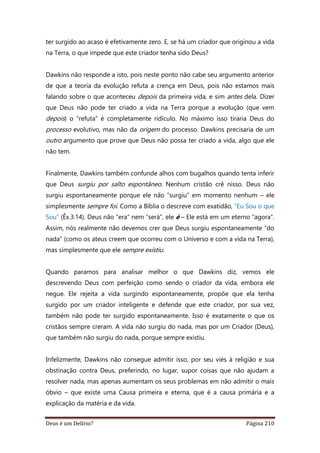 Deus é um Delírio? Página 210
ter surgido ao acaso é efetivamente zero. E, se há um criador que originou a vida
na Terra, o que impede que este criador tenha sido Deus?
Dawkins não responde a isto, pois neste ponto não cabe seu argumento anterior
de que a teoria da evolução refuta a crença em Deus, pois não estamos mais
falando sobre o que aconteceu depois da primeira vida, e sim antes dela. Dizer
que Deus não pode ter criado a vida na Terra porque a evolução (que vem
depois) o “refuta” é completamente ridículo. No máximo isso tiraria Deus do
processo evolutivo, mas não da origem do processo. Dawkins precisaria de um
outro argumento que prove que Deus não possa ter criado a vida, algo que ele
não tem.
Finalmente, Dawkins também confunde alhos com bugalhos quando tenta inferir
que Deus surgiu por salto espontâneo. Nenhum cristão crê nisso. Deus não
surgiu espontaneamente porque ele não “surgiu” em momento nenhum – ele
simplesmente sempre foi. Como a Bíblia o descreve com exatidão, “Eu Sou o que
Sou” (Êx.3:14). Deus não “era” nem “será”, ele é – Ele está em um eterno “agora”.
Assim, nós realmente não devemos crer que Deus surgiu espontaneamente “do
nada” (como os ateus creem que ocorreu com o Universo e com a vida na Terra),
mas simplesmente que ele sempre existiu.
Quando paramos para analisar melhor o que Dawkins diz, vemos ele
descrevendo Deus com perfeição como sendo o criador da vida, embora ele
negue. Ele rejeita a vida surgindo espontaneamente, propõe que ela tenha
surgido por um criador inteligente e defende que este criador, por sua vez,
também não pode ter surgido espontaneamente. Isso é exatamente o que os
cristãos sempre creram. A vida não surgiu do nada, mas por um Criador (Deus),
que também não surgiu do nada, porque sempre existiu.
Infelizmente, Dawkins não consegue admitir isso, por seu viés à religião e sua
obstinação contra Deus, preferindo, no lugar, supor coisas que não ajudam a
resolver nada, mas apenas aumentam os seus problemas em não admitir o mais
óbvio – que existe uma Causa primeira e eterna, que é a causa primária e a
explicação da matéria e da vida.
 