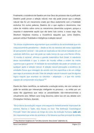 Deus é um Delírio? Página 211
Finalmente, a insistência de Dawkins em tirar Deus do processo não é justificável.
Dawkins pode provar a seleção natural, mas não pode provar que a seleção
natural não foi um mecanismo criado por Deus exatamente com a finalidade
evolutiva. Em outras palavras, Dawkins diz o que explica o darwinismo, mas
cobre de mistério sobre como os mecanismos darwinistas surgiram, porque a
resposta é exatamente aquilo que ele tanto luta contra: o acaso cego. Roy
Abraham Varghese mostrou a incoerência daqueles que, como Dawkins,
parecem atribuir finalidade e inteligência à seleção natural:
“Os teístas simplesmente argumentam que a existência da racionalidade que nós
inequivocamente percebemos – desde as leis da natureza até nossa capacidade
de pensamento racional – não pode ser explicada se não estiver baseada em um
substrato definitivo, que não pode ser nada menos do que uma Mente infinita.
‘O mundo é racional’, afirmou o grande matemático Kurt Gödel. A relevância
dessa racionalidade é que ‘a ordem do mundo reflete a ordem da mente
suprema que o governa’. A realidade da racionalidade não pode ser evitada com
qualquer apelo à seleção natural. A seleção natural pressupõe a existência de
entidades físicas que interagem de acordo com leis específicas e de um código
que rege os processos da vida. Falar de seleção natural é assumir que há alguma
lógica naquilo que acontece na natureza – adaptação –, e que nós somos
capazes de compreender essa lógica”250
Diante dos fatos científicos, se realmente a evolução existiu, ela com certeza só
pôde ter existido por intervenção inteligente no processo – ou então por um
acaso tão gigantesco que reduz as possibilidades não-intervencionistas a
virtualmente zero. William Lane Craig discorreu sobre isso em seu debate com
Christopher Hitchens, dizendo:
“Ela [a teoria da evolução] requer uma sequencia fantasticamente improvável de
eventos. Barrow e Tipler, dois físicos, no livro ‘The Anthropic Cosmological
Principle’ listam dez passos ao longo do curso da evolução humana, cada um
tão improvável que antes de acontecer o Sol deixaria sua fase principal de estrela
250
Roy Abraham Varghese em “Um Ateu Garante: Deus Existe” (Apêndice A).
 