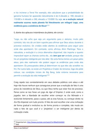Deus é um Delírio? Página 212
e iria incinerar a Terra! Por exemplo, eles calcularam que a probabilidade do
genoma humano ter aparecido naturalmente é de 4 elevado a -180, elevado a
110.000 e 4 elevado a 360, elevado a 110.000! Ou seja, se a evolução natural
realmente ocorreu neste planeta foi literalmente um milagre! Logo, uma
evidência para a existência de Deus!”251
E, diante dos aplausos instantâneos da plateia, ele conclui:
“Logo, eu não acho que seja um argumento para o ateísmo, muito pelo
contrário, isto nos dá um bom suporte para afirmar que Deus atuou durante o
processo evolutivo. Os cristãos estão abertos às evidências para seguir para
onde elas apontarem. Em contraste, como afirmou Alvin Plantinga: ‘Para o
naturalista, a evolução é a única alternativa disponível, não importa o quanto
improvável sejam as chances contra ela... ela tem que ser verdade, porque não
há um projetista inteligente por trás dela’. De certa forma temos um pesar pelos
ateus, pois eles realmente não podem seguir as evidências para onde elas
apontarem. Os pressupostos deles já determinam no que eles vão acreditar no
fim. Por outro lado, se existe um Projetista e Criador do Universo, logo ele pôde
colocar, nas condições iniciais do Big Bang, toda sintonia necessária para
permitir a evolução da vida inteligente”252
Craig repete isso constantemente em seus debates públicos com ateus e até
hoje não houve nenhum que conseguisse provar que a evolução de fato é uma
prova da inexistência de Deus, ou que Deus tenha que estar fora do processo.
Pense como se isso fosse um jogo de Age of Empires 3, onde você, como o
jogador, tem a liberdade de escolher entre começar na Era Nômade e ir
evoluindo lentamente, passo a passo, até as eras futuras, ou começar direto na
Era Pós-Imperial, com tudo pronto. O fato de você escolher criar uma civilização
de forma gradual e evolutiva ou de forma pronta e completa, não muda em
nada o fato de que você é o “projetista”, o ser inteligente por detrás da
civilização criada.
251
Disponível em: http://www.youtube.com/watch?v=fMwOrVv0c8U
252
ibid.
 