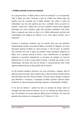 Deus é um Delírio? Página 213
• A Bíblia contradiz a teoria da evolução?
Se a pergunta fosse: “A Bíblia afirma a teoria da evolução?” eu iria responder:
“Mas é lógico que não!”. Contudo, o fato de a Bíblia não afirmar algo não
significa que ela contradiz isso. A Bíblia também não afirma a teoria da
relatividade, mas isso não significa que ela a contradiz. Como já escrevi no
capítulo 1 deste livro, a Bíblia não é um livro científico, embora tenha algumas
afirmações de cunho científico, todas elas provadas verdadeiras mais tarde.
Então a pergunta que deve ser feita é se a Bíblia efetivamente permite uma
interpretação mais alegórica do Gênesis, ou se, como alguns afirmam, isso é
impossível.
Primeiro, é necessário esclarecer que faz sentido dizer que não podemos
arbitrariamente escolher uma parte da Bíblia e considerá-la “alegórica” ao nosso
bel-prazer, fazendo da Bíblia um “bem-me-quer” e “mal-me-quer”. Eu também
não concordo com isso. É lógico que existem muitas passagens alegóricas na
Bíblia, mas a grande maioria é literal e para identificarmos as passagens
alegóricas é necessário respeitarmos os princípios da exegese, ao invés de
alegorizarmos os versos à nossa própria vontade. A questão aqui então é: uma
interpretação não-literal dos dias do Gênesis é necessariamente falsa? Existe
alguma evidência de que os dias podem não ser literais?
Se não existisse evidência nenhuma, isso seria corromper a exegese. Mas há
algumas coisas que pelo menos indicam que os dias do Gênesis podem não ter
sido dias literais (de 24h). Norman Geisler e Thomas Howe, teólogos ortodoxos
que defendem a inerrância e inspiração da Bíblia, apontam algumas destas
evidências no “Manual Popular de Dúvidas, Enigmas e ‘Contradições’ da Bíblia”:
1. Os dias de Gênesis 1 podem ter tido um período de tempo antes da
contagem dos dias (antes de Gênesis 1:3), ou um intervalo de tempo entre os
dias. Há intervalos em outras partes da Bíblia (como em Mateus 1:8, onde três
gerações são omitidas, em comparação com 1ª Crônicas 3:11-14).
 