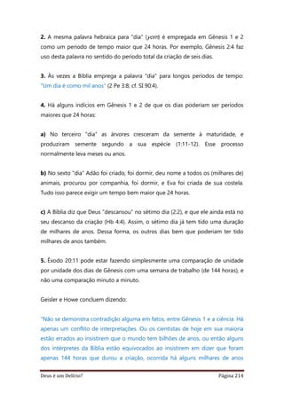 Deus é um Delírio? Página 214
2. A mesma palavra hebraica para "dia" (yom) é empregada em Gênesis 1 e 2
como um período de tempo maior que 24 horas. Por exemplo, Gênesis 2:4 faz
uso desta palavra no sentido do período total da criação de seis dias.
3. Às vezes a Bíblia emprega a palavra "dia" para longos períodos de tempo:
"Um dia é como mil anos" (2 Pe 3:8; cf. SI 90:4).
4. Há alguns indícios em Gênesis 1 e 2 de que os dias poderiam ser períodos
maiores que 24 horas:
a) No terceiro "dia" as árvores cresceram da semente à maturidade, e
produziram semente segundo a sua espécie (1:11-12). Esse processo
normalmente leva meses ou anos.
b) No sexto "dia" Adão foi criado, foi dormir, deu nome a todos os (milhares de)
animais, procurou por companhia, foi dormir, e Eva foi criada de sua costela.
Tudo isso parece exigir um tempo bem maior que 24 horas.
c) A Bíblia diz que Deus "descansou" no sétimo dia (2:2), e que ele ainda está no
seu descanso da criação (Hb 4:4). Assim, o sétimo dia já tem tido uma duração
de milhares de anos. Dessa forma, os outros dias bem que poderiam ter tido
milhares de anos também.
5. Êxodo 20:11 pode estar fazendo simplesmente uma comparação de unidade
por unidade dos dias de Gênesis com uma semana de trabalho (de 144 horas), e
não uma comparação minuto a minuto.
Geisler e Howe concluem dizendo:
“Não se demonstra contradição alguma em fatos, entre Gênesis 1 e a ciência. Há
apenas um conflito de interpretações. Ou os cientistas de hoje em sua maioria
estão errados ao insistirem que o mundo tem bilhões de anos, ou então alguns
dos intérpretes da Bíblia estão equivocados ao insistirem em dizer que foram
apenas 144 horas que durou a criação, ocorrida há alguns milhares de anos
 