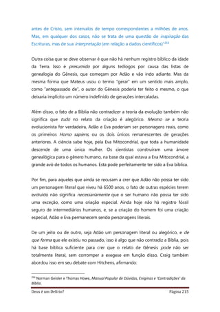 Deus é um Delírio? Página 215
antes de Cristo, sem intervalos de tempo correspondentes a milhões de anos.
Mas, em qualquer dos casos, não se trata de uma questão de inspiração das
Escrituras, mas de sua interpretação (em relação a dados científicos)”253
Outra coisa que se deve observar é que não há nenhum registro bíblico da idade
da Terra. Isso é presumido por alguns teólogos por causa das listas de
genealogia do Gênesis, que começam por Adão e vão indo adiante. Mas da
mesma forma que Mateus usou o termo “gerar” em um sentido mais amplo,
como “antepassado de”, o autor do Gênesis poderia ter feito o mesmo, o que
deixaria implícito um número indefinido de gerações intercaladas.
Além disso, o fato de a Bíblia não contradizer a teoria da evolução também não
significa que tudo no relato da criação é alegórico. Mesmo se a teoria
evolucionista for verdadeira, Adão e Eva poderiam ser personagens reais, como
os primeiros Homo sapiens, ou os dois únicos remanescentes de gerações
anteriores. A ciência sabe hoje, pela Eva Mitocondrial, que toda a humanidade
descende de uma única mulher. Os cientistas construíram uma árvore
genealógica para o gênero humano, na base da qual estava a Eva Mitocondrial, a
grande avó de todos os humanos. Esta pode perfeitamente ter sido a Eva bíblica.
Por fim, para aqueles que ainda se recusam a crer que Adão não possa ter sido
um personagem literal que viveu há 6500 anos, o fato de outras espécies terem
evoluído não significa necessariamente que o ser humano não possa ter sido
uma exceção, como uma criação especial. Ainda hoje não há registro fóssil
seguro de intermediários humanos, e, se a criação do homem foi uma criação
especial, Adão e Eva permanecem sendo personagens literais.
De um jeito ou de outro, seja Adão um personagem literal ou alegórico, e de
que forma que ele existiu no passado, isso é algo que não contradiz a Bíblia, pois
há base bíblica suficiente para crer que o relato de Gênesis pode não ser
totalmente literal, sem corromper a exegese em função disso. Craig também
abordou isso em seu debate com Hitchens, afirmando:
253
Norman Geisler e Thomas Howe, Manual Popular de Dúvidas, Enigmas e ‘Contradições’ da
Bíblia.
 