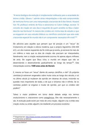 Deus é um Delírio? Página 216
“A teoria biológica da evolução é simplesmente irrelevante para a veracidade do
teísmo cristão. Gênesis 1 admite várias interpretações e não está comprometido
de nenhuma forma com uma interpretação criacionista de 6 dias literais. Howard
Van Till, professor emérito de física e astronomia no Calvin College, escreve: ‘O
conceito de criação em seis dias é requerido de quem acredita no Deus criador
descrito nas Escrituras? A maioria dos cristãos em minha área de estudos e que
se engajaram em seus estudos bíblicos ou científicos concluíram que esta visão
criacionista especial do mundo não é um componente necessário à fé cristã”254
Ele adiciona para aqueles que pensam que tal posição é um “recuo” do
Cristianismo em relação à ciência moderna, que o próprio Agostinho (354-430
d.C), um dos maiores expoentes da fé cristã que já existiu, já escrevia há mais de
um milênio e meio que os dias da criação não precisam ser interpretados
literalmente, nem a criação necessariamente ocorreu há apenas alguns milhares
de anos. Ele sugere que Deus criou o mundo em etapas que vão se
desenrolando e desenvolvendo gradualmente ao longo do tempo255. Esta
interpretação ocorreu 1500 anos antes de Darwin.
E, mesmo se fosse um “recuo” diante do avanço científico, e daí? Os próprios
cientistas já estiveram enganados sobre muita coisa ao longo dos séculos, e só
no último século já mudaram de opinião em dezenas de coisas, incluindo na
questão mais importante de todas, a de que o Universo não é infinito. Se os
cientistas podem se enganar e mudar de opinião, por que os cristãos não
podem?
Talvez o maior problema em torno deste debate esteja nos termos
evolucionismo e criacionismo como antagônicos. Eles não necessariamente o
são. A evolução pode existir por meio de uma criação. Alguém cria, e então esta
criação evolui, ou então alguém cria mediante um processo evolutivo.
254
Disponível em: http://www.youtube.com/watch?v=fMwOrVv0c8U
255
Comentário ao Gênesis.
 