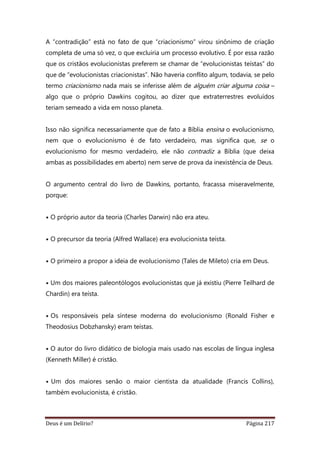 Deus é um Delírio? Página 217
A “contradição” está no fato de que “criacionismo” virou sinônimo de criação
completa de uma só vez, o que excluiria um processo evolutivo. É por essa razão
que os cristãos evolucionistas preferem se chamar de “evolucionistas teístas” do
que de “evolucionistas criacionistas”. Não haveria conflito algum, todavia, se pelo
termo criacionismo nada mais se inferisse além de alguém criar alguma coisa –
algo que o próprio Dawkins cogitou, ao dizer que extraterrestres evoluídos
teriam semeado a vida em nosso planeta.
Isso não significa necessariamente que de fato a Bíblia ensina o evolucionismo,
nem que o evolucionismo é de fato verdadeiro, mas significa que, se o
evolucionismo for mesmo verdadeiro, ele não contradiz a Bíblia (que deixa
ambas as possibilidades em aberto) nem serve de prova da inexistência de Deus.
O argumento central do livro de Dawkins, portanto, fracassa miseravelmente,
porque:
• O próprio autor da teoria (Charles Darwin) não era ateu.
• O precursor da teoria (Alfred Wallace) era evolucionista teísta.
• O primeiro a propor a ideia de evolucionismo (Tales de Mileto) cria em Deus.
• Um dos maiores paleontólogos evolucionistas que já existiu (Pierre Teilhard de
Chardin) era teísta.
• Os responsáveis pela síntese moderna do evolucionismo (Ronald Fisher e
Theodosius Dobzhansky) eram teístas.
• O autor do livro didático de biologia mais usado nas escolas de língua inglesa
(Kenneth Miller) é cristão.
• Um dos maiores senão o maior cientista da atualidade (Francis Collins),
também evolucionista, é cristão.
 