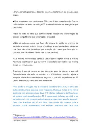 Deus é um Delírio? Página 218
• Inúmeros teólogos cristãos dos mais proeminentes também são evolucionistas
teístas.
• Uma pesquisa recente mostrou que 65% dos médicos evangélicos dos Estados
Unidos creem na teoria da evolução256, e não deixaram de ser evangélicos por
causa disso.
• Não há nada na Bíblia que definitivamente impeça uma interpretação do
Gênesis compatibilista (que une criação e evolução).
• Não há nada que prove que Deus não poderia ter agido no processo de
evolução, e, mesmo se tudo tivesse ocorrido ao acaso, isso também não prova
que Deus não existe (os deístas, por exemplo, não creem que Deus agiu no
processo, mas não deixam de crer nele por causa disso).
• Até mesmo reconhecidos cientistas ateus (como Stephen Gould e Richard
Feynman) reconheceram que é possível e consistente ser cristão e ao mesmo
tempo ser evolucionista.
O curioso é que até mesmo um dos sites mais ateus da internet e que está
frequentemente atacando os cristãos e o Cristianismo também rejeita a
estúpida falácia de Richard Dawkins, segundo o qual não se pode crer na TE
(teoria da evolução) e em Deus. Eles escreveram:
“Para aceitar a evolução, não é necessário abandonar Deus. Sim, os ateus são
evolucionistas, mas a recíproca não é verdadeira. Ou seja, a TE não prevê nem a
existência, nem a inexistência de Deus. A TE não fala nada acerca de Deus. Logo,
ele poderia existir paralelamente à TE. A pessoa pode inclusive ser cristã, e ser
evolucionista (...) Há numerosos cientistas que aceitam tanto a evolução quanto
Deus. Eles acreditam não só em Deus como criador do Universo onde a
evolução ocorre naturalmente, mas também acreditam que Deus atua
256
Disponível em:
http://web.archive.org/web/20060823131507/http://www.hcdi.net/polls/J5776/Slide2.htm
 