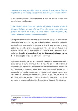 Deus é um Delírio? Página 219
constantemente nas suas vidas. Dizer o contrário é uma enorme falta de
respeito com as crenças religiosas dos outros. Uma arrogância sem tamanho”257
O autor também rebate a afirmação de que se Deus não agiu na evolução das
espécies então ele não existe:
“Para esse tipo de raciocínio ser coerente não deveria se resumir apenas à
evolução. Qualquer um que ache que Deus não interfere nas órbitas dos
planetas, nos ventos, nas marés, nas ondas sonoras e eletromagnéticas, etc,
deveria ser ateísta também, o que é um absurdo”258
Os argumentos de Dawkins tentando refutar Deus com a teoria da evolução são
lamentavelmente pífios, não seguem uma mínima lógica interna ou coerência,
são totalmente non sequitur e nonsense. A tese de que somente os ateus
podem ser consistentemente evolucionistas não passa de um truque para
enganar crentes, sendo desenvolvido por pessoas que, realmente, estão
delirando. Ninguém precisa deixar de crer em Deus ou na Bíblia para crer na
teoria da evolução. Ambas são totalmente compatíveis.
Infelizmente, Dawkins precisa crer que a teoria da evolução prova que Deus não
existe, porque foi desta forma que ele se tornou ateu em sua adolescência. O
problema é que ele continua pensando assim mesmo depois deste conceito ter
sido violentamente derrubado com o tempo pelos mais diversos argumentos, o
que mostra que ele não amadureceu, nem tentou buscar argumentos melhores
para substituir a teoria da evolução como a “prova” de que Deus não existe. Em
vez disso, continua usando o mesmo argumento ultrapassado, numa vã
esperança de convencer adolescentes tão instáveis na fé quanto ele mesmo era.
257
Disponível em: http://ceticismo.net/comportamento/tipicos-erros-criacionistas/parte-04-–-
teologia/
258
ibid.
 