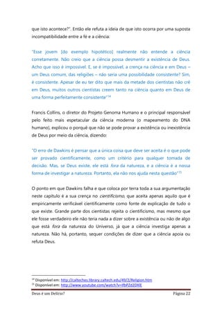 Deus é um Delírio? Página 22
que isto acontece?”. Então ele refuta a ideia de que isto ocorra por uma suposta
incompatibilidade entre a fé e a ciência:
“Esse jovem [do exemplo hipotético] realmente não entende a ciência
corretamente. Não creio que a ciência possa desmentir a existência de Deus.
Acho que isso é impossível. E, se é impossível, a crença na ciência e em Deus –
um Deus comum, das religiões – não seria uma possibilidade consistente? Sim,
é consistente. Apesar de eu ter dito que mais da metade dos cientistas não crê
em Deus, muitos outros cientistas creem tanto na ciência quanto em Deus de
uma forma perfeitamente consistente”14
Francis Collins, o diretor do Projeto Genoma Humano e o principal responsável
pelo feito mais espetacular da ciência moderna (o mapeamento do DNA
humano), explicou o porquê que não se pode provar a existência ou inexistência
de Deus por meio da ciência, dizendo:
“O erro de Dawkins é pensar que a única coisa que deve ser aceita é o que pode
ser provado cientificamente, como um critério para qualquer tomada de
decisão. Mas, se Deus existe, ele está fora da natureza, e a ciência é a nossa
forma de investigar a natureza. Portanto, ela não nos ajuda nesta questão”15
O ponto em que Dawkins falha e que coloca por terra toda a sua argumentação
neste capítulo é a sua crença no cientificismo, que aceita apenas aquilo que é
empiricamente verificável cientificamente como fonte de explicação de tudo o
que existe. Grande parte dos cientistas rejeita o cientificismo, mas mesmo que
ele fosse verdadeiro ele não teria nada a dizer sobre a existência ou não de algo
que está fora da natureza do Universo, já que a ciência investiga apenas a
natureza. Não há, portanto, sequer condições de dizer que a ciência apoia ou
refuta Deus.
14
Disponível em: http://calteches.library.caltech.edu/49/2/Religion.htm
15
Disponível em: http://www.youtube.com/watch?v=IfbPZd2DXlE
 
