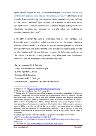 Deus é um Delírio? Página 221
alguns deles260. O prof. Adauto Lourenço informa que “um número crescente de
cientistas têm abandonado a posição naturalista darwiniana”261. Ele mesmo é um
exemplo de ex-evolucionista, que passou de crente no darwinismo para defensor
do criacionismo científico262 após perceber que as evidências apontavam para o
lado contrário263. O mesmo ocorreu com Michelson Borges, outro proeminente
criacionista brasileiro, que escreveu em seu site sobre sua mudança de
evolucionista para criacionista264.
O Dr. John Bergman foi além e entrevistou mais de cem cientistas com
doutorado, alguns com prêmio Nobel, que afirmaram ser criacionistas e também
disseram sofrer intolerância e ameaça por parte daqueles que pensam diferente
e que querem lutar pelo evolucionismo como a única opção aceitável de mundo.
No site “Creation wiki” há uma lista com centenas de defensores modernos do
criacionismo que têm um ou mais graus de pós-graduação em uma disciplina da
ciência265. Colocarei em exposição aqui somente os Ph.D:
• Earl M.J. Aagaard Ph.D. Biologia.
• Gary L. Achtemeier Ph.D. Meteorologia.
• E. Theo Agard Ph.D. Física.
• Jim Allan Ph.D. Genética.
• Steven Austin Ph.D. Geologia.
• Don Batten Ph.D. Agronomia e Ciência Horticultural.
260
Disponível em: http://www.dissentfromdarwin.org/index.php
261
Adauto Lourenço, Como Tudo Começou, p. 155.
262
A designação de “criacionismo científico” serve para desvincular essa visão do “criacionismo
religioso”. A diferença entre um e outro é que o criacionismo “científico” parte da ciência e
toma conclusões científicas a partir dela, sem consultar nenhum livro religioso, enquanto o
criacionismo “religioso” parte da interpretação literal do Gênesis e condiciona a ciência à
Bíblia, ao invés de condicionar a Bíblia à ciência. Embora ambos cheguem praticamente às
mesmas conclusões finais, o primeiro parte da ciência e termina na Bíblia, enquanto o segundo
parte da Bíblia e termina na ciência. Para o primeiro, a conclusão pode ter implicações
religiosas, mas não depende de pressuposições religiosas. Para o segundo, a conclusão
depende essencialmente de pressupostos religiosos, pois é a partir deles que se chega às
conclusões.
263
Ele fala sobre isso em uma entrevista para o programa “Vejam Só”, disponível em:
https://www.youtube.com/watch?v=236e12hHGvA
264
Disponível em: http://www.criacionismo.com.br/2011/06/metamorfose-do-darwinismo-
para-o.html
265
Disponível em: http://creationwiki.org/pt/Cientistas_criacionistas
 