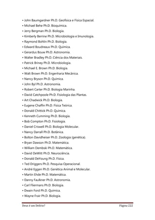 Deus é um Delírio? Página 222
• John Baumgardner Ph.D. Geofísica e Física Espacial.
• Michael Behe Ph.D. Bioquímica.
• Jerry Bergman Ph.D. Biologia.
• Kimberly Berrine Ph.D. Microbiologia e Imunologia.
• Raymond Bohlin Ph.D. Biologia.
• Edward Boudreaux Ph.D. Química.
• Gerardus Bouw Ph.D. Astronomia.
• Walter Bradley Ph.D. Ciência dos Materiais.
• Patrick Briney Ph.D. Microbiologia.
• Michael E. Brown Ph.D. Biologia.
• Walt Brown Ph.D. Engenharia Mecânica.
• Nancy Bryson Ph.D. Química.
• John Byl Ph.D. Astronomia.
• Robert Carter Ph.D. Biologia Marinha.
• David Catchpoole Ph.D. Fisiologia das Plantas.
• Art Chadwick Ph.D. Biologia.
• Eugene Chaffin Ph.D. Física Teórica.
• Donald Chittick Ph.D. Química.
• Kenneth Cumming Ph.D. Biologia.
• Bob Compton Ph.D. Fisiologia.
• Daniel Criswell Ph.D. Biologia Molecular.
• Nancy Darrall Ph.D. Botânica.
• Bolton Davidheiser Ph.D. Zoologia (genética).
• Bryan Dawson Ph.D. Matemática.
• William Dembski Ph.D. Matemática.
• David DeWitt Ph.D. Neurociência.
• Donald DeYoung Ph.D. Física.
• Ted Driggers Ph.D. Pesquisa Operacional.
• André Eggen Ph.D. Genética Animal e Molecular.
• Martin Ehde Ph.D. Matemática.
• Danny Faulkner Ph.D. Astronomia.
• Carl Fliermans Ph.D. Biologia.
• Dwain Ford Ph.D. Química.
• Wayne Frair Ph.D. Biologia.
 