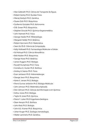 Deus é um Delírio? Página 223
• Alan Galbraith Ph.D. Ciência de Transporte de Águas.
• Robert Gentry Ph.D. Nuclear Física.
• Maciej Giertych Ph.D. Genética.
• Duane Gish Ph.D. Bioquímica.
• Guillermo Gonzales Ph.D. Astronomia.
• D.B. Gower Ph.D. Bioquímica.
• Stephen Grocott Ph.D. Química Organometálica.
• John Hartnett Ph.D. Física.
• George Hawke Ph.D. Metereologia.
• Margaret Helder Ph.D. Botânica.
• Robert Herrmann Ph.D. Matemática.
• Sean Ho Ph.D. Ciência da Computação.
• Kelly Hollowell Ph.D. Farmacologia Molecular e Celular.
• Ed Holroyd Ph.D. Ciência Atmosférica.
• Bob Hosken Ph.D. Bioquímica.
• George Howe Ph.D. Botânica.
• James Huggins Ph.D. Biologia.
• Russell Humphreys Ph.D. Física.
• Cornelius G. Hunter Ph.D. Biofísica.
• Andrey A. Ivanov Ph.D. Física.
• Evan Jamieson Ph.D. Hidrometalurgia.
• George Javor Ph.D. Bioquímica.
• Karen E. Jensen Ph.D. Biologia.
• Pierre Gunnar Jerlström Ph.D. Biologia Molecular.
• John Johnson Ph.D. Matemática Aplicada.
• Don Johnson Ph.D. Ciências da Informação e em Química.
• Arthur Jones Ph.D. Biologia.
• Taylor B. Jones Ph.D. Química.
• Pierre Y. Julien Ph.D Engenharia Geológica.
• Dean Kenyon Ph.D. Biofísica.
• John Klotz Ph.D. Biologia.
• John K.G. Kramer Ph.D. Bioquímica.
• Johan Kruger Ph.D. Zoologia (nematologia).
• Walter Lammerts Ph.D. Genética.
 