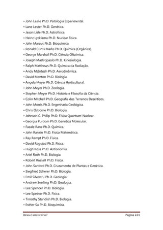 Deus é um Delírio? Página 224
• John Leslie Ph.D. Patologia Experimental.
• Lane Lester Ph.D. Genética.
• Jason Lisle Ph.D. Astrofísica.
• Heinz Lycklama Ph.D. Nuclear Física.
• John Marcus Ph.D. Bioquímica.
• Ronald Curtis Marks Ph.D. Química (Orgânica).
• George Marshall Ph.D. Ciência Oftalmica.
• Joseph Mastropaolo Ph.D. Kinesiologia.
• Ralph Matthews Ph.D. Química da Radiação.
• Andy McIntosh Ph.D. Aerodinâmica.
• David Menton Ph.D. Biologia.
• Angela Meyer Ph.D. Ciência Horticultural.
• John Meyer Ph.D. Zoologia.
• Stephen Meyer Ph.D. História e Filosofia da Ciência.
• Colin Mitchell Ph.D. Geografia dos Terrenos Desérticos.
• John Morris Ph.D. Engenharia Geológica.
• Chris Osborne Ph.D. Biologia.
• Johnson C. Philip Ph.D. Física Quantum-Nuclear.
• Georgia Purdom Ph.D. Genética Molecular.
• Fazale Rana Ph.D. Química.
• John Rankin Ph.D. Física Matemática.
• Ray Rempt Ph.D. Física.
• David Rogstad Ph.D. Física.
• Hugh Ross Ph.D. Astronomia.
• Ariel Roth Ph.D. Biologia.
• Robert Russell Ph.D. Física.
• John Sanford Ph.D. Cruzamento de Plantas e Genética.
• Siegfried Scherer Ph.D. Biologia.
• Emil Silvestru Ph.D. Geologia.
• Andrew Snelling Ph.D. Geologia.
• Lee Spencer Ph.D. Biologia.
• Lee Spetner Ph.D. Física.
• Timothy Standish Ph.D. Biologia.
• Esther Su Ph.D. Bioquímica.
 