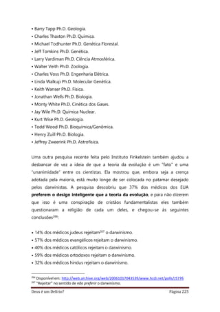 Deus é um Delírio? Página 225
• Barry Tapp Ph.D. Geologia.
• Charles Thaxton Ph.D. Química.
• Michael Todhunter Ph.D. Genética Florestal.
• Jeff Tomkins Ph.D. Genética.
• Larry Vardiman Ph.D. Ciência Atmosférica.
• Walter Veith Ph.D. Zoologia.
• Charles Voss Ph.D. Engenharia Elétrica.
• Linda Walkup Ph.D. Molecular Genética.
• Keith Wanser Ph.D. Física.
• Jonathan Wells Ph.D. Biologia.
• Monty White Ph.D. Cinética dos Gases.
• Jay Wile Ph.D. Química Nuclear.
• Kurt Wise Ph.D. Geologia.
• Todd Wood Ph.D. Bioquímica/Genômica.
• Henry Zuill Ph.D. Biologia.
• Jeffrey Zweerink Ph.D. Astrofísica.
Uma outra pesquisa recente feita pelo Instituto Finkelstein também ajudou a
desbancar de vez a ideia de que a teoria da evolução é um “fato” e uma
“unanimidade” entre os cientistas. Ela mostrou que, embora seja a crença
adotada pela maioria, está muito longe de ser colocada no patamar desejado
pelos darwinistas. A pesquisa descobriu que 37% dos médicos dos EUA
preferem o design inteligente que a teoria da evolução, e para não dizerem
que isso é uma conspiração de cristãos fundamentalistas eles também
questionaram a religião de cada um deles, e chegou-se às seguintes
conclusões266:
• 14% dos médicos judeus rejeitam267 o darwinismo.
• 57% dos médicos evangélicos rejeitam o darwinismo.
• 40% dos médicos católicos rejeitam o darwinismo.
• 59% dos médicos ortodoxos rejeitam o darwinismo.
• 32% dos médicos hindus rejeitam o darwinismo.
266
Disponível em: http://web.archive.org/web/20061017043539/www.hcdi.net/polls/J5776
267
“Rejeitar” no sentido de não preferir o darwinismo.
 
