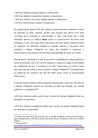 Deus é um Delírio? Página 226
• 28% dos médicos budistas rejeitam o darwinismo.
• 81% dos médicos muçulmanos rejeitam o darwinismo.
• 43% dos médicos com outra religião rejeitam o darwinismo.
• 5% dos médicos ateus rejeitam o darwinismo.
No quadro geral, apenas 63% dos médicos norte-americanos preferem a teoria
da evolução. Eu digo “apenas” porque, para alguém que afirma com tanta
convicção que a evolução é “unanimidade” e “fato”, este dado não é nada
animador. Apenas os médicos ateus creem no evolucionismo de forma mais
arrasadora, e por uma razão óbvia: eles quase não têm opção. Enquanto todos
os religiosos de diferentes religiões se mantém abertos à discussão entre
evolução e design inteligente, os ateus são forçados a adotarem o
evolucionismo, pois excluem de antemão a possibilidade de haver um criador.
Mesmo assim, impressiona o fato de que nem a totalidade dos ateus preferem a
teoria da evolução. Isso é no mínimo suspeito, e coloca em xeque as afirmações
tão categóricas de que “a evolução é um fato”. Deve haver um motivo muito
bom para que até médicos ateus aceitem o design inteligente268. Provavelmente
as evidências em contrário não são tão fortes assim, como os evolucionistas
dizem que é.
O mesmo estudo realizou outras pesquisas interessantes, como, por exemplo, se
o design inteligente deveria ser ensinado ao lado da evolução nas escolas
públicas, e o resultado foi269:
• 41% dos médicos judeus acham que o ensino do design inteligente deve ser
necessário ou permitido.
• 81% dos médicos evangélicos acham que o ensino do design inteligente deve
ser necessário ou permitido.
268
É óbvio que estes ateus que preferem crer no design inteligente creem que este design é
algum extraterrestre, e não Deus (senão não seriam ateus). Já tratamos sobre isso no tópico
anterior.
269
Disponível em:
http://web.archive.org/web/20070521185505/http://www.hcdi.net/polls/J5776/Slide4.htm
 