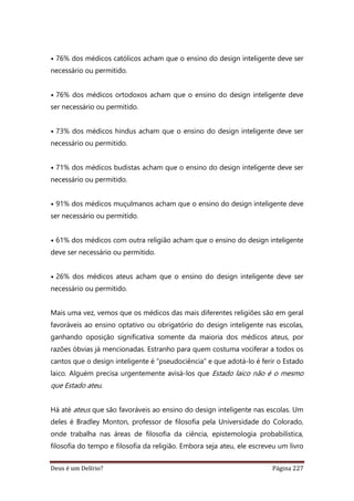 Deus é um Delírio? Página 227
• 76% dos médicos católicos acham que o ensino do design inteligente deve ser
necessário ou permitido.
• 76% dos médicos ortodoxos acham que o ensino do design inteligente deve
ser necessário ou permitido.
• 73% dos médicos hindus acham que o ensino do design inteligente deve ser
necessário ou permitido.
• 71% dos médicos budistas acham que o ensino do design inteligente deve ser
necessário ou permitido.
• 91% dos médicos muçulmanos acham que o ensino do design inteligente deve
ser necessário ou permitido.
• 61% dos médicos com outra religião acham que o ensino do design inteligente
deve ser necessário ou permitido.
• 26% dos médicos ateus acham que o ensino do design inteligente deve ser
necessário ou permitido.
Mais uma vez, vemos que os médicos das mais diferentes religiões são em geral
favoráveis ao ensino optativo ou obrigatório do design inteligente nas escolas,
ganhando oposição significativa somente da maioria dos médicos ateus, por
razões óbvias já mencionadas. Estranho para quem costuma vociferar a todos os
cantos que o design inteligente é “pseudociência” e que adotá-lo é ferir o Estado
laico. Alguém precisa urgentemente avisá-los que Estado laico não é o mesmo
que Estado ateu.
Há até ateus que são favoráveis ao ensino do design inteligente nas escolas. Um
deles é Bradley Monton, professor de filosofia pela Universidade do Colorado,
onde trabalha nas áreas de filosofia da ciência, epistemologia probabilística,
filosofia do tempo e filosofia da religião. Embora seja ateu, ele escreveu um livro
 