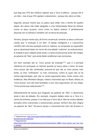 Deus é um Delírio? Página 230
que diga que 37% dos médicos rejeitam que a Terra é esférica – porque isto é
um fato – mas vê que 37% rejeitam o darwinismo – porque isto não é um fato.
Segundo, porque mostra que os judeus (que estão mais à direita do quadro
depois dos ateus) não estão apegados a uma interpretação literal do Gênesis
(como os ateus acusam), como vimos no tópico anterior. É perfeitamente
plausível crer no Gênesis e também crer na teoria da evolução.
Terceiro, porque mostra que, de forma consensual, somente os ateus continuam
crendo que “a evolução é um fato”. O design inteligente e o criacionismo
científico têm até boa aceitação entre os médicos, se comparado ao espantalho
que os darwinistas fazem em torno de uma adesão “unânime” ao evolucionismo.
A verdade é que o debate ainda existe, e a teoria evolucionista ainda não chegou
ao patamar de “fato”, pois ainda faltam evidências mais conclusivas.
Um bom exemplo são as “cinco provas da evolução”273, que é a principal
referência em português na internet quando se busca sobre o tema. Se essas
cinco provas são tão conhecidas, presume-se que são as cinco provas mais
fortes, as mais “irrefutáveis”, as mais conclusivas, contra as quais não se há
contra-argumentação, pois não se contra-argumenta fatos, muito menos com
evidências. Mas Michelson Borges, notório criacionista aqui no Brasil, refutou as
“cinco provas” com até certa facilidade, e com mais argumentos, em seu artigo:
“Cinco provas que nada provam”274.
Diferentemente de teorias que chegaram ao patamar de “fato”, o darwinismo
ainda é alvo de debates. Por exemplo, ninguém debate sobre se a Terra é o
centro do Universo, porque é um fato que a Terra não é. Mas há muitos debates
acirrados entre criacionistas e evolucionistas, porque nenhum dos dois chegou
ao patamar de “fato”. Há pouco tempo o criacionista Ken Ham (do Answers in
273
Disponível em: http://mensageirosideral.blogfolha.uol.com.br/2014/05/26/cinco-provas-
da-evolucao-das-especies/
274
Disponível em:
http://www.observatoriodaimprensa.com.br/news/view/_ed801_cinco_provas_que_nao_nad
a_provam
 