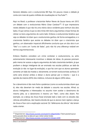 Deus é um Delírio? Página 231
Genesis) debateu com o evolucionista Bill Nye. Em poucos meses o debate já
conta com mais de quatro milhões de visualizações no YouTube275.
Aqui no Brasil, o professor criacionista Nahor Neves de Souza travou em 2012
um debate com o evolucionista Mário César Cardoso276. O que impressiona
nestes debates é que não há uma vitória clara e evidente para nenhum dos dois
lados. O que vemos é que os dois times têm bons argumentos e boas formas de
refutar os bons argumentos do outro lado. Embora o evolucionista fanático que
veja os debates irá dizer que o evolucionista ganhou de forma esmagadora, e o
criacionista fanático que assista os debates irá dizer que o criacionista que
ganhou, um observador imparcial dificilmente concluiria que um dos dois é um
“fato” e o outro um “conto de fadas”, pois não há uma diferença notável em
termos argumentacionais.
Embora Dawkins considere um crime contestar o evolucionismo, eu acho
extremamente interessante incentivar o debate de ideias. As pessoas precisam
pelo menos ter acesso a alguns argumentos do lado criacionista também, já que
proíbem o design inteligente de ser ensinado nas escolas públicas ao lado da
evolução (e não no lugar da evolução), o que faz com que os alunos aprendam
somente um lado da moeda e, obviamente, se tornem evolucionistas acríticos. O
certo seria ensinar ambos e deixar o aluno pensar por si mesmo – que é a
opinião da maioria (65%) dos médicos, inclusive de alguns (26%) ateus.
Se o darwinismo é tão mais forte e poderoso (como os evolucionistas dizem que
é), eles não deveriam ter medo de debater o assunto nas escolas. Afinal, os
alunos inteligentes e interessados no assunto iriam aceitar o darwinismo do
mesmo jeito, se o darwinismo é mesmo um “fato”, como eles dizem. Por
exemplo, se a dança da chuva fosse ensinada lado a lado com os estudos das
ciências atmosféricas, não haveria dúvida de que os alunos iriam rejeitar a dança
da chuva e ficar com a explicação racional. Os “defensores da ciência” não teriam
nada a temer.
275
Disponível em: http://www.youtube.com/watch?v=z6kgvhG3AkI. É bem possível que já
tenha passado disso na data em que o leitor estiver lendo.
276
Disponível em: http://www.youtube.com/watch?v=53JrgU1-W78
 