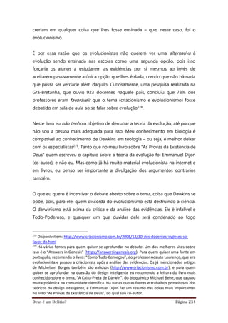 Deus é um Delírio? Página 234
creriam em qualquer coisa que lhes fosse ensinada – que, neste caso, foi o
evolucionismo.
É por essa razão que os evolucionistas não querem ver uma alternativa à
evolução sendo ensinada nas escolas como uma segunda opção, pois isso
forçaria os alunos a estudarem as evidências por si mesmos ao invés de
aceitarem passivamente a única opção que lhes é dada, crendo que não há nada
que possa ser verdade além daquilo. Curiosamente, uma pesquisa realizada na
Grã-Bretanha, que ouviu 923 docentes naquele país, concluiu que 73% dos
professores eram favoráveis que o tema (criacionismo e evolucionismo) fosse
debatido em sala de aula ao se falar sobre evolução278.
Neste livro eu não tenho o objetivo de derrubar a teoria da evolução, até porque
não sou a pessoa mais adequada para isso. Meu conhecimento em biologia é
compatível ao conhecimento de Dawkins em teologia – ou seja, é melhor deixar
com os especialistas279. Tanto que no meu livro sobre “As Provas da Existência de
Deus” quem escreveu o capítulo sobre a teoria da evolução foi Emmanuel Dijon
(co-autor), e não eu. Mas como já há muito material evolucionista na internet e
em livros, eu penso ser importante a divulgação dos argumentos contrários
também.
O que eu quero é incentivar o debate aberto sobre o tema, coisa que Dawkins se
opõe, pois, para ele, quem discorda do evolucionismo está destruindo a ciência.
O darwinismo está acima da crítica e da análise das evidências. Ele é infalível e
Todo-Poderoso, e qualquer um que duvidar dele será condenado ao fogo
278
Disponível em: http://www.criacionismo.com.br/2008/12/30-dos-docentes-ingleses-so-
favor-do.html
279
Há várias fontes para quem quiser se aprofundar no debate. Um dos melhores sites sobre
isso é o “Answers in Genesis” (https://answersingenesis.org). Para quem quiser uma fonte em
português, recomendo o livro: “Como Tudo Começou”, do professor Adauto Lourenço, que era
evolucionista e passou a criacionista após a análise das evidências. Os já mencionados artigos
de Michelson Borges também são valiosos (http://www.criacionismo.com.br), e para quem
quiser se aprofundar na questão do design inteligente eu recomendo a leitura do livro mais
conhecido sobre o tema, “A Caixa-Preta de Darwin”, do bioquímico Michael Behe, que causou
muita polêmica na comunidade científica. Há várias outras fontes e trabalhos proveitosos dos
teóricos do design inteligente, e Emmanuel Dijon faz um resumo das obras mais importantes
no livro “As Provas da Existência de Deus”, do qual sou co-autor.
 