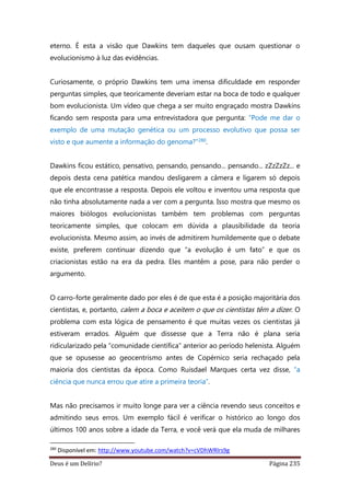 Deus é um Delírio? Página 235
eterno. É esta a visão que Dawkins tem daqueles que ousam questionar o
evolucionismo à luz das evidências.
Curiosamente, o próprio Dawkins tem uma imensa dificuldade em responder
perguntas simples, que teoricamente deveriam estar na boca de todo e qualquer
bom evolucionista. Um vídeo que chega a ser muito engraçado mostra Dawkins
ficando sem resposta para uma entrevistadora que pergunta: “Pode me dar o
exemplo de uma mutação genética ou um processo evolutivo que possa ser
visto e que aumente a informação do genoma?”280.
Dawkins ficou estático, pensativo, pensando, pensando... pensando... zZzZzZz... e
depois desta cena patética mandou desligarem a câmera e ligarem só depois
que ele encontrasse a resposta. Depois ele voltou e inventou uma resposta que
não tinha absolutamente nada a ver com a pergunta. Isso mostra que mesmo os
maiores biólogos evolucionistas também tem problemas com perguntas
teoricamente simples, que colocam em dúvida a plausibilidade da teoria
evolucionista. Mesmo assim, ao invés de admitirem humildemente que o debate
existe, preferem continuar dizendo que “a evolução é um fato” e que os
criacionistas estão na era da pedra. Eles mantêm a pose, para não perder o
argumento.
O carro-forte geralmente dado por eles é de que esta é a posição majoritária dos
cientistas, e, portanto, calem a boca e aceitem o que os cientistas têm a dizer. O
problema com esta lógica de pensamento é que muitas vezes os cientistas já
estiveram errados. Alguém que dissesse que a Terra não é plana seria
ridicularizado pela “comunidade científica” anterior ao período helenista. Alguém
que se opusesse ao geocentrismo antes de Copérnico seria rechaçado pela
maioria dos cientistas da época. Como Ruisdael Marques certa vez disse, “a
ciência que nunca errou que atire a primeira teoria”.
Mas não precisamos ir muito longe para ver a ciência revendo seus conceitos e
admitindo seus erros. Um exemplo fácil é verificar o histórico ao longo dos
últimos 100 anos sobre a idade da Terra, e você verá que ela muda de milhares
280
Disponível em: http://www.youtube.com/watch?v=cVDhWRlrs9g
 