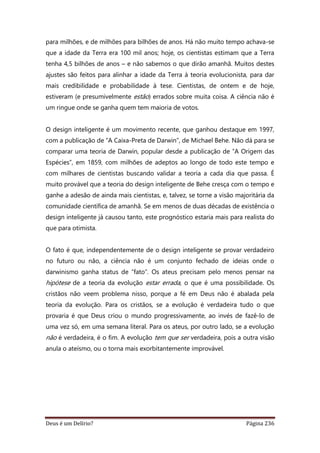 Deus é um Delírio? Página 236
para milhões, e de milhões para bilhões de anos. Há não muito tempo achava-se
que a idade da Terra era 100 mil anos; hoje, os cientistas estimam que a Terra
tenha 4,5 bilhões de anos – e não sabemos o que dirão amanhã. Muitos destes
ajustes são feitos para alinhar a idade da Terra à teoria evolucionista, para dar
mais credibilidade e probabilidade à tese. Cientistas, de ontem e de hoje,
estiveram (e presumivelmente estão) errados sobre muita coisa. A ciência não é
um ringue onde se ganha quem tem maioria de votos.
O design inteligente é um movimento recente, que ganhou destaque em 1997,
com a publicação de “A Caixa-Preta de Darwin”, de Michael Behe. Não dá para se
comparar uma teoria de Darwin, popular desde a publicação de “A Origem das
Espécies”, em 1859, com milhões de adeptos ao longo de todo este tempo e
com milhares de cientistas buscando validar a teoria a cada dia que passa. É
muito provável que a teoria do design inteligente de Behe cresça com o tempo e
ganhe a adesão de ainda mais cientistas, e, talvez, se torne a visão majoritária da
comunidade científica de amanhã. Se em menos de duas décadas de existência o
design inteligente já causou tanto, este prognóstico estaria mais para realista do
que para otimista.
O fato é que, independentemente de o design inteligente se provar verdadeiro
no futuro ou não, a ciência não é um conjunto fechado de ideias onde o
darwinismo ganha status de “fato”. Os ateus precisam pelo menos pensar na
hipótese de a teoria da evolução estar errada, o que é uma possibilidade. Os
cristãos não veem problema nisso, porque a fé em Deus não é abalada pela
teoria da evolução. Para os cristãos, se a evolução é verdadeira tudo o que
provaria é que Deus criou o mundo progressivamente, ao invés de fazê-lo de
uma vez só, em uma semana literal. Para os ateus, por outro lado, se a evolução
não é verdadeira, é o fim. A evolução tem que ser verdadeira, pois a outra visão
anula o ateísmo, ou o torna mais exorbitantemente improvável.
 