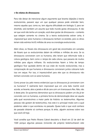 Deus é um Delírio? Página 237
• Os relatos de dinossauros
Para não deixar de mencionar algum argumento que levanta objeções à teoria
evolucionista, passarei aqui um que qualquer pessoa pode entender bem,
mesmo aquelas que, como eu, tem alguma dificuldade em biologia. E, para ser
divertido, será também um assunto que todo mundo gosta: dinossauros. A não
ser que você não tenha um coração, você deve gostar de dinossauros – contanto
que estejam somente no cinema. Se a teoria evolucionista estiver certa, é
impossível que seres humanos e dinossauros tenham co-existido, pois os dinos
teriam sido extintos há 65 milhões de anos na cronologia evolucionista.
Além disso, os fósseis dos dinossauros em geral são encontrados em camadas
de fósseis que os evolucionistas datam de milhões e milhões de anos. Se os
dinossauros conviveram com os humanos, eles teriam que reformular toda a
coluna geológica, bem como o tempo de cada coluna, que passaria de muitos
milhões para alguns milhares. Os evolucionistas fazem a linha de tempo
geológico ficar ajustada dentro de sua visão de mundo evolucionista, mas a
comprovação de que humanos e dinossauros conviveram juntos colocaria tudo
isso em xeque. Por isso, é imprescindível para eles que os dinossauros não
tenham convivido com os seres humanos.
Como provar (ou pelo menos evidenciar) que os dinossauros já conviveram com
os humanos? É realmente bem improvável que em uma bela manhã você
acorde, se levante, abra a janela e dê de cara com um tiranossauro Rex. Não, não
é deste jeito. Se quisermos demonstrar que os dinossauros podem um dia já ter
convivido com os humanos, a primeira forma de demonstração deve ser aquela
pela qual reconstruímos a maior parte da história: os testemunhos. Algumas
pessoas não gostam de testemunhos, mas este é o principal modo com o qual
podemos saber o que aconteceu no passado. Quase tudo o que você conhece
do passado distante só conhece porque, lá atrás, alguém escreveu sobre isso
que você crê hoje.
Você acredita que Pedro Álvares Cabral descobriu o Brasil em 22 de abril de
1500 porque algumas pessoas (incluindo ele próprio) testemunharam este
 