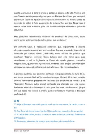Deus é um Delírio? Página 238
evento, escreveram à pena e à tinta e passaram adiante este fato. Você só crê
que Sócrates existiu porque algumas pessoas (Platão e Aristóteles, por exemplo)
escreveram sobre ele. Quase tudo o que nós conhecemos na história antes da
invenção do vídeo é fruto puramente de testemunhos escritos. Negar isso é
rejeitar quase toda a história, para crer somente no que aconteceu a partir do
século XX.
Mas possuímos testemunhos históricos da existência de dinossauros, assim
como temos testemunhos das outras coisas que aceitamos?
Em primeiro lugar, é necessário esclarecer que, logicamente, a palavra
dinossauro não irá aparecer em nenhum deles. Isso por uma razão óbvia: ela foi
inventada por Richard Owen (1804-1892), numa mistura de palavras que
significam “lagartos terríveis”. Owen batizou com este nome após suas
descobertas no sul da Inglaterra de fósseis de répteis gigantes, chamados
megalosaurus, iguanodon e hylaeosaurus. Portanto, se os antigos conviviam com
dinossauros, eles os identificariam de outra forma, e não com esta palavra.
A primeira evidência que podemos conhecer é da própria Bíblia, no livro de Jó,
escrito em torno de 1440 a.C (presumivelmente por Moisés). Ali Jó descreve dois
animais aterrorizantes presentes em seus dias, que ele chama de “Leviatã” e de
“Beemote”. Nenhum outro animal conhecido era chamado por este nome;
lembre-se, esta foi a forma que Jó usou para descrever um dinossauro, já que
em sua época não existia a própria palavra dinossauro. Vejamos a descrição
perfeita de Jó:
Jó 40
15 Veja o Beemote que criei quando criei você e que come de capim como o
boi.
16 Que força ele tem em seus lombos! Que poder nos músculos do seu ventre!
17 A cauda dele balança como o cedro; os nervos de suas coxas são firmemente
entrelaçados.
18 Seus ossos são canos de bronze, seus membros são varas de ferro.
 