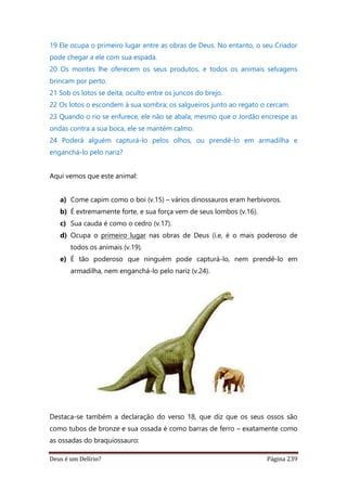 Deus é um Delírio? Página 239
19 Ele ocupa o primeiro lugar entre as obras de Deus. No entanto, o seu Criador
pode chegar a ele com sua espada.
20 Os montes lhe oferecem os seus produtos, e todos os animais selvagens
brincam por perto.
21 Sob os lotos se deita, oculto entre os juncos do brejo.
22 Os lotos o escondem à sua sombra; os salgueiros junto ao regato o cercam.
23 Quando o rio se enfurece, ele não se abala; mesmo que o Jordão encrespe as
ondas contra a sua boca, ele se mantém calmo.
24 Poderá alguém capturá-lo pelos olhos, ou prendê-lo em armadilha e
enganchá-lo pelo nariz?
Aqui vemos que este animal:
a) Come capim como o boi (v.15) – vários dinossauros eram herbívoros.
b) É extremamente forte, e sua força vem de seus lombos (v.16).
c) Sua cauda é como o cedro (v.17).
d) Ocupa o primeiro lugar nas obras de Deus (i.e, é o mais poderoso de
todos os animais (v.19).
e) É tão poderoso que ninguém pode capturá-lo, nem prendê-lo em
armadilha, nem enganchá-lo pelo nariz (v.24).
Destaca-se também a declaração do verso 18, que diz que os seus ossos são
como tubos de bronze e sua ossada é como barras de ferro – exatamente como
as ossadas do braquiossauro:
 