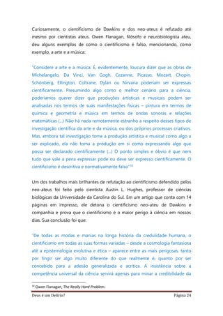 Deus é um Delírio? Página 24
Curiosamente, o cientificismo de Dawkins e dos neo-ateus é refutado até
mesmo por cientistas ateus. Owen Flanagan, filósofo e neurobiologista ateu,
deu alguns exemplos de como o cientificismo é falso, mencionando, como
exemplo, a arte e a música:
“Considere a arte e a música. É, evidentemente, loucura dizer que as obras de
Michelangelo, Da Vinci, Van Gogh, Cezanne, Picasso, Mozart, Chopin,
Schönberg, Ellington, Coltrane, Dylan ou Nirvana poderiam ser expressas
cientificamente. Presumindo algo como o melhor cenário para a ciência,
poderíamos querer dizer que produções artísticas e musicais podem ser
analisadas nos termos de suas manifestações físicas – pintura em termos de
química e geometria e música em termos de ondas sonoras e relações
matemáticas (...) Não há nada remotamente estranho a respeito desses tipos de
investigação científica da arte e da música, ou dos próprios processos criativos.
Mas, embora tal investigação tome a produção artística e musical como algo a
ser explicado, ela não toma a produção em si como expressando algo que
possa ser declarado cientificamente (...) O ponto simples e óbvio é que nem
tudo que vale a pena expressar pode ou deve ser expresso cientificamente. O
cientificismo é descritiva e normativamente falso”16
Um dos trabalhos mais brilhantes de refutação ao cientificismo defendido pelos
neo-ateus foi feito pelo cientista Austin L. Hughes, professor de ciências
biológicas da Universidade da Carolina do Sul. Em um artigo que conta com 14
páginas em impresso, ele detona o cientificismo neo-ateu de Dawkins e
companhia e prova que o cientificismo é o maior perigo à ciência em nossos
dias. Sua conclusão foi que:
“De todas as modas e manias na longa história da credulidade humana, o
cientificismo em todas as suas formas variadas – desde a cosmologia fantasiosa
até a epistemologia evolutiva e ética – aparece entre as mais perigosas, tanto
por fingir ser algo muito diferente do que realmente é, quanto por ser
concebido para a adesão generalizada e acrítica. A insistência sobre a
competência universal da ciência servirá apenas para minar a credibilidade da
16
Owen Flanagan, The Really Hard Problem.
 